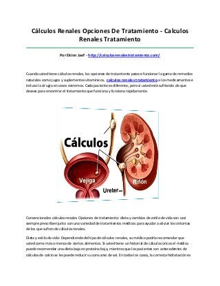 Cálculos Renales Opciones De Tratamiento - Calculos
Renales Tratamiento
_____________________________________________________________________________________
Por Ekinn Jaef - http://calculosrenalestratamiento.com/
Cuando usted tiene cálculos renales, las opciones de tratamiento parece funcionar la gama de remedios
naturales como jugos y suplementos vitamínicos, calculos renales tratamiento a los medicamentos e
incluso la cirugía en casos extremos. Cada paciente es diferente, pero si usted está sufriendo de que
deseas para encontrar el tratamiento que funciona y funciona rápidamente.
Convencionales cálculos renales Opciones de tratamiento: dieta y cambios de estilo de vida son casi
siempre prescriben junto con una variedad de tratamientos médicos para ayudar a aliviar los síntomas
de los que sufren de cálculos renales.
Dieta y estilo de vida: Dependiendo del tipo de cálculos renales, su médico podría recomendar que
usted come más o menos de ciertos alimentos. Si usted tiene un historial de cálculos úricos el médico
puede recomendar una dieta baja en proteína baja, mientras que los pacientes con antecedentes de
cálculos de calcio se les puede reducir su consumo de sal. En todos los casos, la correcta hidratación es
 