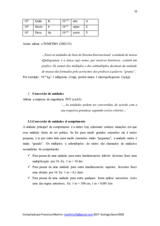12
CompiladoporFranciscoMartins- marthinsf2@gmail.com 2017- biologia$anoCRDE
103 Quilo K 10-18 atto A
102 Hecto h 10-21 zepto Z
101 Deca da 10-24 yocto Y
Assim afirma o INMETRO (2003:33)
…Entre as unidades de base do Sistema Internacional, a unidade de massa
(Quilograma) é a única cujo nome, por motivos históricos, contém um
prefixo. Os nomes dos múltiplos e dos submúltiplos decimais da unidade
de massa são formados pelo acréscimo dos prefixos à palavra “grama”.
Por exemplo: 10-6 kg= 1 miligrama (1mg), porém nunca 1 microquilograma (1μkg).
3. Conversão de unidades
Afirma a empresa de engenharia PET (s/a:62)
‘….As unidades podem ser convertidas, de acordo com a
sua respetiva grandeza seguindo certos critérios…’
3.1.Conversão de unidades d comprimento
A unidade principal de comprimento é o metro (m), entretanto existem situações em que
essa unidade deixa de ser prática. Se for para medir grandes extensões ela é muito
pequena, e se por outro lado para medir extensões muito “pequenas”, a unidade metro é
muito “grande”. Os múltiplos e submúltiplos do metro são chamados de unidades
secundárias de comprimento.
 Para passar de uma unidade para outra imediatamente inferior devemos fazer uma
multiplicação por 10. Ex: 1 m = 10 dm
 Para passar de uma unidade para outra imediatamente superior, devemos fazer
uma divisão por 10. Ex: 1 m = 0,1 dam
 Para passar de uma unidade para outra qualquer, basta aplicar sucessivas vezes
uma das regras anteriores. Ex: 1 m = 100 cm, 1 m = 0,001 km
 