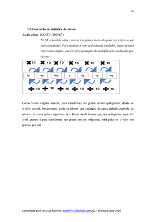 16
CompiladoporFranciscoMartins- marthinsf2@gmail.com 2017- biologia$anoCRDE
3.5.Conversão de unidades de massa
Assim afirma DANTE (2005:67):
No SI, a medida para a massa é o grama mais esta pode ser expressa em
outras unidades. Para realizar a conversãodessas unidades, segue-se uma
regra bem simples, que envolveoperações de multiplicação ou divisão por
dezenas.
Como mostra a figura anterior, para transformar um grama em um quilograma, divide-se
o valor por mil, basicamente, pode-se afirmar que o número de casas andadas equivale ao
número de zeros após o algarismo um. Desse modo tem-se que um quilograma equivale
a mil gramas e para transformar um grama em um miligrama, multiplica-se o valor em
gramas por mil
 