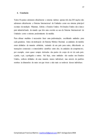 17
CompiladoporFranciscoMartins- marthinsf2@gmail.com 2017- biologia$anoCRDE
4. Conclusão
Todos Os países adotaram oficialmente o sistema métrico apenas três das 203 nações não
adotaram oficialmente o Sistema Internacional de Unidades como seu sistema principal
ou único de medição: Mianmar, Libéria e Estados Unidos. Os Estados Unidos são o único
país industrializado do mundo que têm uma aversão ao uso do Sistema Internacional de
Unidades como o sistema predominante de medida.
Para efetuar medidas é necessário fazer uma padronização, escolhendo unidades para
cada grandeza. Antes da instituição do Sistema Métrico Decimal, as unidades de medida
eram definidas de maneira arbitrária, variando de um país para outro, dificultando as
transações comerciais e o intercâmbio científico entre eles. As unidades de comprimento,
por exemplo, eram quase sempre derivadas das partes do corpo do rei de cada país:
a jarda, o pé, a polegada e outras. Até hoje, estas unidades são usadas nos Estados
Unidos, embora definidas de uma maneira menos individual, mas através de padrões
restritos às dimensões do meio em que vivem e não mais as variáveis desses indivíduos
 