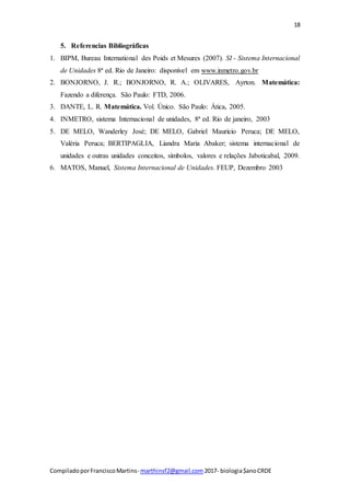 18
CompiladoporFranciscoMartins- marthinsf2@gmail.com 2017- biologia$anoCRDE
5. Referencias Bibliográficas
1. BIPM, Bureau International des Poids et Mesures (2007). SI - Sistema Internacional
de Unidades 8ª ed. Rio de Janeiro: disponível em www.inmetro.gov.br
2. BONJORNO, J. R.; BONJORNO, R. A.; OLIVARES, Ayrton. Matemática:
Fazendo a diferença. São Paulo: FTD, 2006.
3. DANTE, L. R. Matemática. Vol. Único. São Paulo: Ática, 2005.
4. INMETRO, sistema Internacional de unidades, 8ª ed. Rio de janeiro, 2003
5. DE MELO, Wanderley José; DE MELO, Gabriel Maurício Peruca; DE MELO,
Valéria Peruca; BERTIPAGLIA, Liandra Maria Abaker; sistema internacional de
unidades e outras unidades conceitos, símbolos, valores e relações Jaboticabal, 2009.
6. MATOS, Manuel, Sistema Internacional de Unidades. FEUP, Dezembro 2003
 