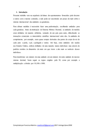 4
CompiladoporFranciscoMartins- marthinsf2@gmail.com 2017- biologia$anoCRDE
1. Introdução
Presente trabalho vem na sequência da leitura dos apontamentos fornecidos pelo docente
e outros com o mesmo conteúdo, e nele pode ser encontrada um pouco de tudo sobre o
sistema internacional das unidades ou grandezas.
Para efetuar medidas é necessário fazer uma padronização, escolhendo unidades para
cada grandeza. Antes da instituição do Sistema Métrico Decimal, as unidades de medida
eram definidas de maneira arbitrária, variando de um país para outro, dificultando as
transações comerciais e o intercâmbio científico internacional entre eles. As unidades de
comprimento, por exemplo, eram quase sempre derivadas das partes do corpo do rei de
cada país: a jarda, o pé, a polegada e outras. Até hoje, estas unidades são usadas
nos Estados Unidos, embora definidas de uma maneira menos individual, mas através de
padrões restritos às dimensões do meio em que vivem e não mais as variáveis desses
indivíduos.
Para transformar um número de uma unidade em um número de outra unidade do mesmo
sistema decimal, basta seguir as regras exigidas pelo SI, como por exemplo a
multiplicação e divisão por 10,100 e 1000.
 