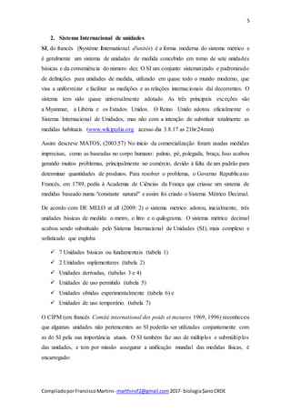 5
CompiladoporFranciscoMartins- marthinsf2@gmail.com 2017- biologia$anoCRDE
2. Sistema Internacional de unidades
SI, do francês (Système International d'unités) é a forma moderna do sistema métrico e
é geralmente um sistema de unidades de medida concebido em torno de sete unidades
básicas e da conveniência do número dez. O SI um conjunto sistematizado e padronizado
de definições para unidades de medida, utilizado em quase todo o mundo moderno, que
visa a uniformizar e facilitar as medições e as relações internacionais daí decorrentes. O
sistema tem sido quase universalmente adotado. As três principais exceções são
a Myanmar, a Libéria e os Estados Unidos. O Reino Unido adotou oficialmente o
Sistema Internacional de Unidades, mas não com a intenção de substituir totalmente as
medidas habituais. (www.wikipedia.org acesso dia 3.8.17 as 21hr:24min)
Assim descreve MATOS, (2003:57) No início da comercialização foram usadas medidas
imprecisas, como as baseadas no corpo humano: palmo, pé, polegada, braça, Isso acabou
gerando muitos problemas, principalmente no comércio, devido à falta de um padrão para
determinar quantidades de produtos. Para resolver o problema, o Governo Republicano
Francês, em 1789, pediu à Academia de Ciências da França que criasse um sistema de
medidas baseado numa "constante natural" e assim foi criado o Sistema Métrico Decimal.
De acordo com DE MELO at all (2009: 2) o sistema metrico adotou, inicialmente, três
unidades básicas de medida: o metro, o litro e o quilograma. O sistema métrico decimal
acabou sendo substituído pelo Sistema Internacional de Unidades (SI), mais complexo e
sofisticado que engloba
 7 Unidades básicas ou fundamentais (tabela 1)
 2 Unidades suplementares (tabela 2)
 Unidades derivadas, (tabelas 3 e 4)
 Unidades de uso permitido (tabela 5)
 Unidades obtidas experimentalmente (tabela 6) e
 Unidades de uso temporário. (tabela 7)
O CIPM (em francês Comité international des poids et mesures 1969, 1996) reconheceu
que algumas unidades não pertencentes ao SI poderão ser utilizadas conjuntamente com
as do SI pela sua importância atuais. O SI também faz uso de múltiplos e submúltiplos
das unidades, e tem por missão assegurar a unificação mundial das medidas físicas, é
encarregado:
 