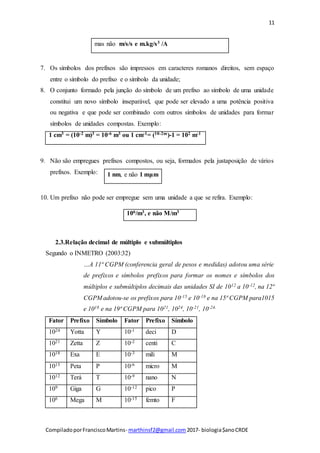 11
CompiladoporFranciscoMartins- marthinsf2@gmail.com 2017- biologia$anoCRDE
mas não m/s/s e m.kg/s3 /A
7. Os símbolos dos prefixos são impressos em caracteres romanos direitos, sem espaço
entre o símbolo do prefixo e o símbolo da unidade;
8. O conjunto formado pela junção do símbolo de um prefixo ao símbolo de uma unidade
constitui um novo símbolo inseparável, que pode ser elevado a uma potência positiva
ou negativa e que pode ser combinado com outros símbolos de unidades para formar
símbolos de unidades compostas. Exemplo:
1 cm3 = (10-2 m)3 = 10-6 m3 ou 1 cm-1= (10-2m)-1 = 102 m-1
9. Não são empregues prefixos compostos, ou seja, formados pela justaposição de vários
prefixos. Exemplo:
10. Um prefixo não pode ser empregue sem uma unidade a que se refira. Exemplo:
106/m3, e não M/m3
2.3.Relação decimal de múltiplo e submúltiplos
Segundo o INMETRO (2003:32)
…A 11ª CGPM (conferencia geral de pesos e medidas) adotou uma série
de prefixos e símbolos prefixos para formar os nomes e símbolos dos
múltiplos e submúltiplos decimais das unidades SI de 1012 a 10-12, na 12ª
CGPM adotou-se os prefixos para 10-15 e 10-18 e na 15ª CGPM para1015
e 1018 e na 19ª CGPM para 1021, 1024, 10-21, 10-24.
Fator Prefixo Símbolo Fator Prefixo Símbolo
1024 Yotta Y 10-1 deci D
1021 Zetta Z 10-2 centi C
1018 Exa E 10-3 mili M
1015 Peta P 10-6 micro M
1012 Terá T 10-9 nano N
109 Giga G 10-12 pico P
106 Mega M 10-15 femto F
1 nm, e não 1 mμm
 