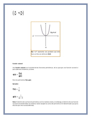 f(x) = x2 representa una parábola que abre 
hacia arriba con vértice en (0,0). 
Función racional 
Una función racional es el cociente de dos funciones polinómicas. Así es que q es una función racional si 
para todo x en el dominio, se tiene: 
Para los polinomios f(x) y g(x). 
Ejemplos: 
Nota: El dominio de una función polinómica son los números reales; sin embargo, el dominio de una función 
racional consiste de todos los números reales excepto los ceros del polinomio en el denominador (ya que la 
división por cero no está definida). 
 