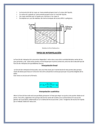 • La transmisión de los rayos es inversamente proporcional a la masa del líquido. 
• La radiación captada es inversamente proporcional al nivel del líquido. 
• Los rayos emitidos por la fuente son similares a los rayos X. 
• Se emplean en caso de medidas de nivel en tanques de acceso difícil o peligroso. 
TIPOS DE INTERPOLACIÓN 
La función de interpolación a encontrar dependerá entre otras cosas de la cantidad de datos reales de los 
que partamos, y de cómo estos puntos se distribuyen por el plano cartesiano, esto nos dará idea del tipo de 
función de interpolación que debemos buscar. 
Interpolación lineal 
La función de interpolación buscada será una línea recta; por lo tanto bastarán dos puntos (dos parejas 
reales de datos) para buscar la función. Para ello calculamos la recta que pase por los puntos elegidos de la 
tabla. 
Esta recta se calcula con la fórmula: 
Interpolación cuadrática 
Ahora la función buscada será una parábola, porque es la línea que mejor se ajusta a tres puntos dados en el 
plano. Para ello, cogeremos tres parejas de valores reales de la tabla y los sustituiremos en la ecuación 
general de la parábola, obteniendo así un sistema de tres ecuaciones y tres incógnitas de resolución rápida 
por el método doble de reducción. 
 