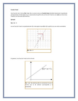 Función lineal 
Una función de la forma f(x) = mx + b se conoce como una función lineal, donde m representa la pendiente 
y b representa el intercepto en y. La representación gráfica de una función lineal es una recta. Las funciones 
lineales son funciones polinómicas. 
Ejemplo: 
f(x) = 2x − 1 
es una función lineal con pendiente m = 2 e intercepto en y en (0, −1). Su gráfica es una recta ascendente. 
f(x) = 2x − 1 
En general, una función lineal es de la forma 
f(x) = ax + b, donde a y b son constantes (la a es lo 
mismo que la m anterior (corresponde a la 
pendiente). 
 