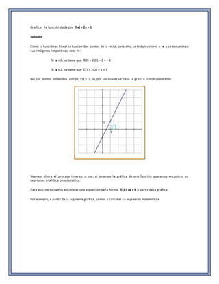 Graficar la función dada por f(x) = 2x – 1 
Solución 
Como la función es lineal se buscan dos puntos de la recta; para ello, se le dan valores a x y se encuentran 
sus imágenes respectivas, esto es: 
Si x = 0, se tiene que f(0) = 2(0) – 1 = − 1 
Si x = 2, se tiene que f(2) = 2(2) – 1 = 3 
Así, los puntos obtenidos son (0, −1) y (2, 3), por los cuales se traza la gráfica correspondiente. 
Veamos ahora el proceso inverso; o sea, si tenemos la gráfica de una función queremos encontrar su 
expresión analítica o matemática. 
Para eso, necesitamos encontrar una expresión de la forma f(x) = ax + b a partir de la gráfica. 
Por ejemplo, a partir de la siguiente gráfica, vamos a calcular su expresión matemática. 
 