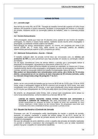 CÁLCULOS TRABALHISTAS
14
HORAS EXTRAS
3.1 – Jornada Legal
Nos termos do inciso XIII, da CF 88 - "duração do trabalho normal não superior a 8 (oito) horas
diárias e 44 (quarenta e quatro) semanais, facultada a compensação de horários e a redução
da jornada, mediante acordo ou convenção coletiva de trabalho", esta é a chamada jornada
legal.
3.2 - Horário Extraordinário
Todo empregado, desde que maior de 18 (dezoito) anos, poderá ter seu horário de trabalho
prorrogado, no máximo 2 (duas) horas diárias, mediante acordo escrito entre empregador e
empregado, ou mediante contrato coletivo de trabalho.
Remuneração do serviço extraordinário superior, no mínimo, em cinqüenta por cento à do
normal (CF/88- art. 7° inciso XVI), salvo acordo ou convenção coletiva de trabalho
determinando percentual superior a 50% (cinqüenta por cento).
3.3 - Adicional- Extraordinário - Acordo – Cálculo
O trabalho realizado além da jornada normal deve ser remunerado com, no mínimo um
acréscimo de 50% ou outro percentual caso haja previsão em acordo ou convenção coletiva
de trabalho.
Via de regra, considera-se como de serviço efetivo o período que o empregado estiver à
disposição do empregador, aguardando ou executando ordens (CLT art. 4°).
Lembrando que a jornada normal de trabalho só poderá ser estendida, no máximo em 2 horas,
mediante acordo escrito entre empregado e empregador (acordo de prorrogação) ou mediante
contrato, acordo ou convenção coletiva de trabalho (compensação, banco de horas).
Não podem ser descontados nem considerados como extras, até o limite de 10 minutos
diários, computando-se em no máximo de dois intervalos de 05 minutos (entrada, saída
ou intervalo intrajornada) artigo 58 parágrafo 1º da CLT.
Exemplo:
Assim, se em uma jornada de trabalho que se inicia às 08:30 até às 12:00 e das 13:30 às 18:00
horas, acaso o empregado chegue às 08:35 e termine sua jornada às 18:03 horas, nem será
considerado como atraso os 05 minutos, e nem será considerado como tempo extraordinário
os 03 minutos que ultrapassaram às 18:00, pois estão dentro dos limites traçados pela Lei.
No entanto, se ultrapassado estes limites, todo o tempo será considerado como atraso ou
como horas extraordinárias, conforme determina a Súmula 366 do TST:
CARTÃO DE PONTO. REGISTRO. HORAS EXTRAS. MINUTOS QUE ANTECEDEM E
SUCEDEM A JORNADA DE TRABALHO. Não serão descontadas nem computadas como
jornada extraordinária as variações de horário do registro de ponto não excedentes de cinco
minutos, observado o limite máximo de dez minutos diários. Se ultrapassado esse limite, será
considerada como extra a totalidade do tempo que exceder a jornada normal.
3.2 - Quadro de Horário e Controle de Jornada
Empresas com até 10 empregados estão desobrigadas de manter o controle de jornada,
devendo, no entanto, manterem o quadro de horário (artigo 74 da CLT). Acima de 10
empregados, será exigido controle de jornada através de livro, cartão ou ponto eletrônico a
escolha do empregador.
No caso de utilização de ponto eletrônico, emitir o espelho das jornadas de trabalho realizadas
no período e solicitar a assinatura dos empregados do mesmo, pois se estas inexistirem
poderá impugnar o espelho em reclamatória trabalhista.
 