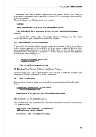 CÁLCULOS TRABALHISTAS
16
O empregado que realizar serviço extraordinário em período noturno, terá direito ao
recebimento dos adicionais de hora extra (de no mínimo 50%) e noturno (de no mínimo 20%),
de forma acumulada.
A forma de cálculo a ser utilizada, deverá ser a seguinte:
Fórmula:
Valor salário hora + 20% + 50% = valor da hora extra noturna
Valor da Hora Ext. Not. x quantidade de horas ext. not. = valor total de horas ext.
noturnas
A empresa deve verificar junto a Convenção Coletiva da Categoria se não existem
percentuais maiores, pois acaso existam, deverão ser aplicados.
3.5 – Cálculo da Hora Extra do Comissionista
O empregado que percebe salário somente à base de comissões e sujeito a controle de
horário, quando prestar serviço extraordinário, tem direito apenas ao adicional de horas extras
de no mínimo 50% (cinqüenta por cento), calculado sobre o valor-hora das comissões
recebidas no mês, considerando-se como divisor o número de horas efetivamente trabalhadas,
de acordo com a Súmula 340 do TST.
_Valor das comissões = Valor hora
Horas trabalhadas
Valor Hora x 50% = hora extra devida
3.6 Cálculo da Hora Extra em Ambiente Insalubre ou Perigoso
Importante dispor que a CLT só permite horas extras no caso de ambientes insalubres com
licença prévia, portanto este cálculo se aplica a estes casos.
3.6.1 Hora Extra Insalubre
Será apurada com base no salário base acrescido do respectivo adicional de insalubridade
devido.
salário-base + insalubridade = hora normal
220 (ou jornada realizada)
hora normal + 50% = hora extra com adicional de insalubridade
3.6.2 Hora Extra em Atividades Periculosas
Será calculado com base no salário-base acrescido do respectivo adicional de periculosidade
(30% do salário-base)
Salário-base + periculosidade = hora normal
220 (ou jornada mensal realizada)
Hora Normal + 50% = Hora Extra Periculosa
 