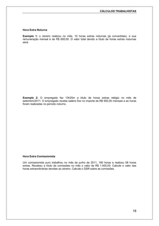 CÁLCULOS TRABALHISTAS
18
Hora Extra Noturna
Exemplo 1: o obreiro realizou no mês, 10 horas extras noturnas (já convertidas), e sua
remuneração mensal é de R$ 600,00. O valor total devido a título de horas extras noturnas
será:
Exemplo 2: O empregado fez 13h25m a título de horas extras relógio no mês de
setembro/2011. O empregado recebe salário fixo no importe de R$ 950,00 mensais e as horas
foram realizadas no período noturno.
Hora Extra Comissionista
Um comissionista puro trabalhou no mês de junho de 2011, 180 horas e realizou 08 horas
extras. Recebeu a título de comissões no mês o valor de R$ 1.400,00. Calcule o valor das
horas extraordinárias devidas ao obreiro. Calcule o DSR sobre as comissões.
 