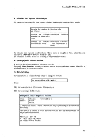 CÁLCULOS TRABALHISTAS
20
4.3 Intervalo para repouso e alimentação
No trabalho noturno também deve haver o intervalo para repouso ou alimentação, sendo:
Jornada de trabalho de
até 4 horas:
Sem intervalo
Jornada de trabalho
superior a 4 horas até 6
horas:
Intervalo de 15 minutos
Jornada de trabalho
excedente a 6 horas:
Intervalo de no mínimo
1 hora e no máximo 2
horas
Ao intervalo para repouso ou alimentação não se aplica a redução da hora, aplicando para
esse efeito a hora de 60 minutos (hora-relógio).
Se concedido na forma da lei, não se computa na jornada de trabalho.
4.4 Prorrogação da Jornada Noturna
A prorrogação da jornada noturna, também é noturna.
Cumprida integralmente a jornada no período noturno e prorrogada esta, devido é também o
adicional quanto às horas prorrogadas.
4.5 Cálculo Prático
Para se calcular as horas noturnas, utiliza-se a seguinte fórmula:
(n° horas-relógio ÷ 52,5 x 60,0)
Onde:
52,5 é a hora noturna de 52 minutos e 30 segundos, e
60,0 é a hora relógio de 60 minutos
Exemplo de cálculo de jornada noturna
Início:
22:00 h.
Intervalo:
01:30h.-
02:30 h.
Término:06:42 h.
O empregado laborou 7 horas e 42 minutos relógio (Não computa o intervalo de
descanso)
Para efetuar o cálculo, a fração de horas minutos deve ser transformada em
fração de hora centesimal.
42 minutos ÷ 60 = 0,7
7,7 ÷ 52,5 x 60,0 = 8,8 horas
0,8 horas x 60 = 48 minutos
 