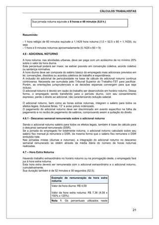 CÁLCULOS TRABALHISTAS
21
Sua jornada noturna equivale a 8 horas e 48 minutos (8,8 h.)
Resumindo:
- 1 hora relógio de 60 minutos equivale a 1,1429 hora noturna (1,0 ÷ 52,5 x 60 = 1,1429), ou
seja
- 1 hora e 9 minutos noturnos aproximadamente (0,1429 x 60 = 9)
4.6 - ADICIONAL NOTURNO
A hora noturna, nas atividades urbanas, deve ser paga com um acréscimo de no mínimo 20%
sobre o valor da hora diurna.
Este percentual poderá ser maior, se estiver previsto em convenção coletiva, acordo coletivo
ou sentença normativa.
A hora diurna deve ser composta do salário básico do empregado mais adicionais previstos em
lei, convenções, dissídios ou acordos coletivos de trabalho e espontâneos.
A inclusão do adicional de periculosidade na base de cálculo do adicional noturno continua
controversa. Necessita ser sumulada pelo Tribunal Superior do Trabalho-TST para pacificar.
Porém, as orientações jurisprudenciais e as decisões esparsas convergem para que seja
incluso.
O adicional noturno é devido em razão do trabalho ser desenvolvido em horário noturno. Dessa
forma, o empregado sendo transferido para o período diurno, com seu consentimento
expresso, perde o direito ao adicional, não caracterizando redução salarial.
O adicional noturno, bem como as horas extras noturnas, integram o salário para todos os
efeitos legais. Inclusive férias, 13° e aviso prévio indenizado.
O pagamento do adicional noturno deve ser discriminado em evento específico na folha de
pagamento e no recibo de pagamento de salários, comprovando assim a quitação do direito.
4.6.1 - Descanso semanal remunerado sobre o adicional noturno
Sendo o adicional noturno salário para todos os efeitos legais, também é base de cálculo para
o descanso semanal remunerado (DSR).
Se a jornada do empregado for totalmente noturna, o adicional noturno calculado sobre seu
salário fixo mensal já remunera o DSR, da mesma forma que o salário fixo remunera o DSR
embutido nele.
Nas jornadas mistas (diurnas e noturnas), a integração do adicional noturno no descanso
semanal remunerado se obtém através da média diária do número de horas noturnas
realizadas.
4.7 – Hora Extra Noturna
Havendo trabalho extraordinário no horário noturno ou na prorrogação deste, o empregado fará
jus à hora extra noturna.
Esta hora extra deverá ser remunerada com o adicional extraordinário e o adicional noturno,
cumulativamente.
Sua duração também é de 52 minutos e 30 segundos (52,5).
Exemplo de remuneração da hora extra
noturna
Valor da hora diurna: R$ 4,09
Valor da hora extra noturna: R$ 7,36 (4,09 x
150% x 120%)
Nota 1: Os percentuais utilizados neste
 
