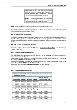 CÁLCULOS TRABALHISTAS
22
exemplo são de 50% para hora e 20% para o
adicional noturno. Poderão ser maiores, se
estiver previsto em Convenção Coletiva,
Acordo Coletivo ou Sentença Normativa.
Nota 2: Os percentuais devem ser calculados
de forma capitalizada e não somados, ou seja,
calcula-se percentual sobre percentual.
4.7.1- Descanso Semanal Remunerado sobre a Hora Extra Noturna
Sendo a hora extra noturna salário para todos os efeitos legais, também é base de cálculo para
o descanso semanal remunerado (DSR).
4.8 Trabalho Noturno da Mulher
Desde a promulgação da Constituição Federal/1988, é permitido às mulheres trabalharem no
período noturno, qualquer que seja a atividade da empresa, aplicando-se ao trabalho noturno
feminino os dispositivos que regulam o trabalho masculino. Segue o princípio da igualdade de
direitos.
4.9 - TRABALHO NOTURNO DO MENOR
O trabalho noturno dos menores de 18 anos é expressamente proibido pela Constituição
Federal e pela CLT.
4.10 - TRABALHO NOTURNO RURAL
Nas atividades rurais a duração da hora noturna é de 60 minutos, não havendo a redução
como nas atividades urbanas.
Na atividade agrícola (lavoura), é considerado noturno o trabalho executado entre 21:00 horas
de um dia às 5:00 horas do dia seguinte.
Na atividade pecuária (animais), é considerado noturno o trabalho executado entre 20:00
horas de um dia às 4:00 horas do dia seguinte.
A adicional noturno rural é de 25% sobre o valor da hora diurna.
4.11 - EXEMPLOS DE CÁLCULOS
Exemplo de cálculo de adicional noturno numa jornada normal
e totalmente noturna
Dia Entrada Saída Entrada Saída
Horas
relógio
Horas
noturnas
1 Feriado Feriado Feriado Feriado - -
2 22:00 02:00 03:00 06:42 07:42 08:48
3 Sábado Sábado Sábado Sábado - -
4 Domingo Domingo Domingo Domingo - -
5 22:00 02:00 03:00 06:42 07:42 08:48
6 22:00 02:00 03:00 06:42 07:42 08:48
7 22:00 02:00 03:00 06:42 07:42 08:48
8 22:00 02:00 03:00 06:42 07:42 08:48
 