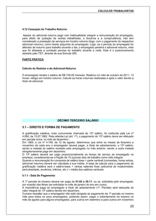 CÁLCULOS TRABALHISTAS
25
4.12 Cessação do Trabalho Noturno
Apesar do adicional noturno pago com habitualidade integrar a remuneração do empregado,
para efeito de quitação de verbas trabalhistas, a Doutrina e a Jurisprudência, não tem
considerado a prestação de serviços em horário noturno (logo, com o pagamento do respectivo
adicional noturno), como direito adquirido do empregado. Logo, se o período do empregado for
alterado de noturno para trabalho durante o dia, o empregado perderá o adicional noturno, visto
que foi afastada a condição penosa do trabalho durante a noite. Este é o posicionamento
adotado pelo TST, através de sua Súmula 265.
PARTE PRÁTICA
Cálculo do Redutor e do Adicional Noturno
O empregado recebe o salário de R$ 745,00 mensais. Realizou no mês de outubro de 2011, 12
horas- relógio em horário noturno. Calcule as horas noturnas realizadas e após o valor devido a
título de adicional.
DÉCIMO TERCEIRO SALÁRIO
5.1 – DIREITO E FORMA DE PAGAMENTO
A gratificação natalina, mais comumente chamada de 13º salário, foi instituída pela Lei nº
4.090, de 13.07.1962. Pela referida Lei (art. 1º), o pagamento do 13º salário devia ser efetuado
em parcela única, no mês de dezembro.
Em 1965, a Lei nº 4.749, de 12 de agosto, determinou que entre os meses de fevereiro e
novembro de cada ano o empregador deverá pagar, a título de adiantamento, o 13º salário,
sendo a metade do salário recebido pelo empregado no mês anterior, sendo a outra metade
obrigatoriamente paga em dezembro.
O 13º salário deverá ser pago proporcionalmente ao tempo de serviço do empregado na
empresa, considerando-se a fração de 15 (quinze) dias de trabalho como mês integral.
Quando a remuneração for composta de salário base + parte variável (comissões, horas extras,
adicional noturno) deverá ser calculada a sua média. A base de cálculo para o pagamento da
gratificação natalina será o salário-base + verbas salariais fixas (adicional de insalubridade,
periculosidade, anuênios, triênios, etc.) + média dos salários variáveis.
5.1.1 - Data De Pagamento
A 1ª parcela do trezeno deverá ser paga de 01.02 a 30.11, ou se, solicitada pelo empregado,
por ocasião das férias (se solicitada no mês de janeiro do ano em curso).
A importância paga ao empregado a título de adiantamento (1ª. Parcela) será deduzida do
valor integral do 13º salário devido em dezembro.
Cumpre ressaltar que o empregador não está obrigado ao pagamento da 1ª parcela no mesmo
mês para todos os seus empregados, podendo assim, pagar o adiantamento do trezeno no
mês de agosto para alguns empregados, para outros em setembro e para outros em novembro
 