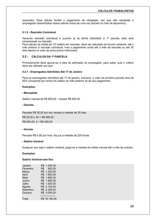 CÁLCULOS TRABALHISTAS
26
(exemplo). Essa atitude facilita o pagamento da obrigação, vez que não necessita o
empregador desembolsar esses valores todos de uma vez (exceto no mês de dezembro).
5.1.2 - Rescisão Contratual
Havendo rescisão contratual e quando já se tenha adiantado a 1ª parcela, esta será
compensada na rescisão.
Para cálculo da média do 13º salário em rescisão, deve ser calculado se houver variáveis, até o
mês anterior à rescisão contratual, mas o pagamento conta até o mês da rescisão ou até 30
dias depois no caso de aviso prévio indenizado.
5.2 - CÁLCULOS DA 1ª PARCELA
Primeiramente deve apurar-se a data de admissão do empregado, para saber qual o critério
deve ser utilizado vez que:
5.2.1 - Empregados Admitidos Até 17 de Janeiro
Para os empregados admitidos até 17 de janeiro, inclusive, o valor da primeira parcela será de
50% (cinqüenta por cento) do salário do mês anterior ao do seu pagamento.
Exemplos:
- Mensalista
Salário mensal de R$ 800,00 – recebe R$ 400,00
- Diarista
Percebe R$ 30,00 por dia; recebe a metade de 30 dias.
R$ 30,00 x 30 = R$ 900,00
R$ 900,00: 2 = R$ 450,00
- Horista
Percebe R$ 4,00 por hora, faz jus á metade de 220 horas
- Salário Variável
Qualquer que seja o salário variável, paga-se a metade da média mensal até o mês de outubro.
Exemplos:
Salário Variável sem fixo
Janeiro R$ 1.200,00
Fevereiro R$ 900,00
Março R$ 1.320,00
Abril R$ 1.800,00
Maio R$ 1.680,00
Junho R$ 1.980,00
Julho R$ 1.920,00
Agosto R$ 2.100,00
Setembro R$ 2.280,00
Outubro R$ 3.000,00
-----------------
Total R$ 18.180,00
 