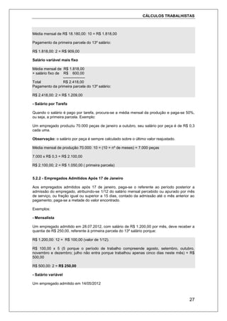 CÁLCULOS TRABALHISTAS
27
Média mensal de R$ 18.180,00: 10 = R$ 1.818,00
Pagamento da primeira parcela do 13º salário:
R$ 1.818,00: 2 = R$ 909,00
Salário variável mais fixo
Média mensal de R$ 1.818,00
+ salário fixo de R$ 600,00
-----------------
Total R$ 2.418,00
Pagamento da primeira parcela do 13º salário:
R$ 2.418,00: 2 = R$ 1.209,00
- Salário por Tarefa
Quando o salário é pago por tarefa, procura-se a média mensal da produção e paga-se 50%,
ou seja, a primeira parcela. Exemplo:
Um empregado produziu 70.000 peças de janeiro a outubro, seu salário por peça é de R$ 0,3
cada uma.
Observação: o salário por peça é sempre calculado sobre o último valor reajustado.
Média mensal de produção 70.000: 10 = (10 = nº de meses) = 7.000 peças
7.000 x R$ 0,3 = R$ 2.100,00
R$ 2.100,00; 2 = R$ 1.050,00 ( primeira parcela)
5.2.2 - Empregados Admitidos Após 17 de Janeiro
Aos empregados admitidos após 17 de janeiro, paga-se o referente ao período posterior a
admissão do empregado, atribuindo-se 1/12 do salário mensal percebido ou apurado por mês
de serviço, ou fração igual ou superior a 15 dias, contado da admissão até o mês anterior ao
pagamento; paga-se a metade do valor encontrado.
Exemplos:
- Mensalista
Um empregado admitido em 28.07.2012, com salário de R$ 1.200,00 por mês, deve receber a
quantia de R$ 250,00, referente à primeira parcela do 13º salário porque:
R$ 1.200,00: 12 = R$ 100,00 (valor de 1/12).
R$ 100,00 x 5 (5 porque o período de trabalho compreende agosto, setembro, outubro,
novembro e dezembro; julho não entra porque trabalhou apenas cinco dias neste mês) = R$
500,00
R$ 500,00: 2 = R$ 250,00
- Salário variável
Um empregado admitido em 14/05/2012
 