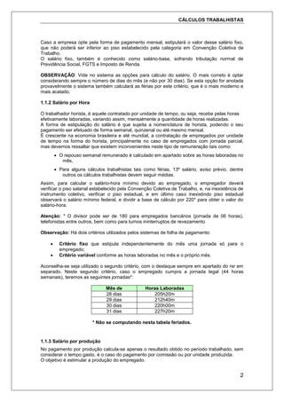 CÁLCULOS TRABALHISTAS
2
Caso a empresa opte pela forma de pagamento mensal, estipulará o valor desse salário fixo,
que não poderá ser inferior ao piso estabelecido pela categoria em Convenção Coletiva de
Trabalho.
O salário fixo, também é conhecido como salário-base, sofrendo tributação normal de
Previdência Social, FGTS e Imposto de Renda.
OBSERVAÇÃO: Vide no sistema as opções para cálculo do salário. O mais correto é optar
considerando sempre o número de dias do mês (e não por 30 dias). Se esta opção for anotada
provavelmente o sistema também calculará as férias por este critério, que é o mais moderno e
mais acatado.
1.1.2 Salário por Hora
O trabalhador horista, é aquele contratado por unidade de tempo, ou seja, recebe pelas horas
efetivamente laboradas, variando assim, mensalmente a quantidade de horas realizadas.
A forma de estipulação do salário é que sujeita a nomenclatura de horista, podendo o seu
pagamento ser efetuado de forma semanal, quinzenal ou até mesmo mensal.
É crescente na economia brasileira e até mundial, a contratação de empregados por unidade
de tempo na forma do horista, principalmente no caso de empregados com jornada parcial,
mas devemos ressaltar que existem inconvenientes neste tipo de remuneração tais como:
 O repouso semanal remunerado é calculado em apartado sobre as horas laboradas no
mês,
 Para alguns cálculos trabalhistas tais como férias, 13º salário, aviso prévio, dentre
outros os cálculos trabalhistas devem seguir médias.
Assim, para calcular o salário-hora mínimo devido ao empregado, o empregador deverá
verificar o piso salarial estabelecido pela Convenção Coletiva de Trabalho, e, na inexistência de
instrumento coletivo, verificar o piso estadual, e em último caso inexistindo piso estadual
observará o salário mínimo federal, e dividir a base de cálculo por 220* para obter o valor do
salário-hora.
Atenção: * O divisor pode ser de 180 para empregados bancários (jornada de 06 horas),
telefonistas entre outros, bem como para turnos ininterruptos de revezamento.
Observação: Há dois critérios utilizados pelos sistemas de folha de pagamento:
 Critério fixo que estipula independentemente do mês uma jornada só para o
empregado;
 Critério variável conforme as horas laboradas no mês e o próprio mês.
Aconselha-se seja utilizado o segundo critério, com o destaque sempre em apartado do rsr em
separado. Neste segundo critério, caso o empregado cumpra a jornada legal (44 horas
semanais), teremos as seguintes jornadas*:
Mês de Horas Laboradas
28 dias 205h20m
29 dias 212h40m
30 dias 220h00m
31 dias 227h20m
* Não se computando nesta tabela feriados.
1.1.3 Salário por produção
No pagamento por produção calcula-se apenas o resultado obtido no período trabalhado, sem
considerar o tempo gasto. è o caso do pagamento por comissão ou por unidade produzida.
O objetivo é estimular a produção do empregado.
 