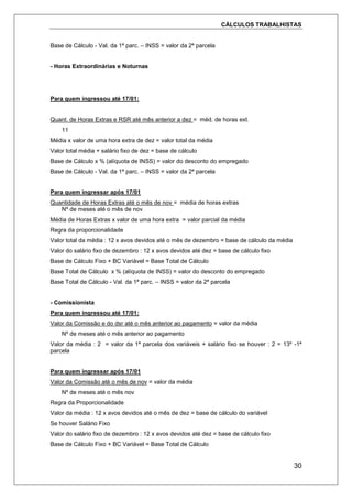 CÁLCULOS TRABALHISTAS
30
Base de Cálculo - Val. da 1ª parc. – INSS = valor da 2ª parcela
- Horas Extraordinárias e Noturnas
Para quem ingressou até 17/01:
Quant. de Horas Extras e RSR até mês anterior a dez = méd. de horas ext.
11
Média x valor de uma hora extra de dez = valor total da média
Valor total média + salário fixo de dez = base de cálculo
Base de Cálculo x % (alíquota de INSS) = valor do desconto do empregado
Base de Cálculo - Val. da 1ª parc. – INSS = valor da 2ª parcela
Para quem ingressar após 17/01
Quantidade de Horas Extras até o mês de nov = média de horas extras
Nº de meses até o mês de nov
Média de Horas Extras x valor de uma hora extra = valor parcial da média
Regra da proporcionalidade
Valor total da média : 12 x avos devidos até o mês de dezembro = base de cálculo da média
Valor do salário fixo de dezembro : 12 x avos devidos até dez = base de cálculo fixo
Base de Cálculo Fixo + BC Variável = Base Total de Cálculo
Base Total de Cálculo x % (alíquota de INSS) = valor do desconto do empregado
Base Total de Cálculo - Val. da 1ª parc. – INSS = valor da 2ª parcela
- Comissionista
Para quem ingressou até 17/01:
Valor da Comissão e do dsr até o mês anterior ao pagamento = valor da média
Nº de meses até o mês anterior ao pagamento
Valor da média : 2 = valor da 1ª parcela dos variáveis + salário fixo se houver : 2 = 13º -1ª
parcela
Para quem ingressar após 17/01
Valor da Comissão até o mês de nov = valor da média
Nº de meses até o mês nov
Regra da Proporcionalidade
Valor da média : 12 x avos devidos até o mês de dez = base de cálculo do variável
Se houver Salário Fixo
Valor do salário fixo de dezembro : 12 x avos devidos até dez = base de cálculo fixo
Base de Cálculo Fixo + BC Variável = Base Total de Cálculo
 