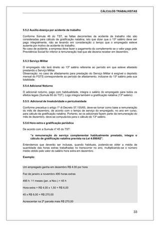 CÁLCULOS TRABALHISTAS
33
5.5.2 Auxílio-doença por acidente de trabalho
Conforme Súmula 46 do TST, as faltas decorrentes de acidente de trabalho não são
consideradas para cálculo de gratificação natalina; isto que dizer que o 13º salário deve ser
pago integralmente, não se levando em consideração o tempo que o empregado esteve
ausente por motivo de acidente do trabalho.
No caso de acidente, a empresa deve fazer o pagamento do complemento se o valor pago pela
Previdência Social for inferior á remuneração real que ele deveria receber em dezembro.
5.5.3 Serviço Militar
O empregado não terá direito ao 13º salário referente ao período em que esteve afastado
prestando o Serviço Militar.
Observação: no caso de afastamento para prestação do Serviço Militar é exigível o depósito
mensal do FGTS correspondente ao período de afastamento, inclusive do 13º salário pela sua
totalidade.
5.5.4 Adicional Noturno
O adicional noturno, pago com habitualidade, integra o salário do empregado para todos os
efeitos legais (Sumula 60 do TST). Logo integra também a gratificação natalina (13º salário)
5.5.5. Adicional de Insalubridade e periculosidade
Conforme preceitua o artigo 1º di Decreto 57.155/65, deve-se tomar como base a remuneração
do mês de dezembro, de acordo com o tempo de serviço do empregado, no ano em curso,
para cálculo da gratificação natalina. Portanto, se os adicionais fazem parte da remuneração do
mês de dezembro, deve-se computá-los para o cálculo do 13º salário.
5.5.6 Hora extra e gratificação periódica
De acordo com a Sumula nº 45 do TST:
“a remuneração do serviço complementar habitualmente prestado, integra o
cálculo de gratificação natalina prevista na Lei 4.090/62”.
Entendemos que deverão ser inclusas, quando habituais, podendo-se obter a média de
quantidade das horas extras trabalhadas no transcorrer no ano, multiplicando-se o número
médio obtido pelo valor do salário hora extra em dezembro.
Exemplo:
Um empregado ganha em dezembro R$ 4.00 por hora
Fez de janeiro a novembro 495 horas extras
495 h: 11 meses (jan. a Nov.) = 45 h
Hora extra = R$ 4,00 x 1,50 = R$ 6,00
45 x R$ 6,00 = R$ 270,00
Acrescentar na 2ª parcela mais R$ 270,00
 