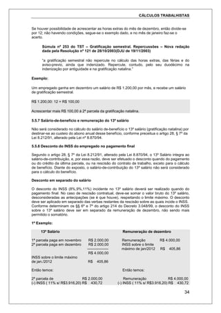 CÁLCULOS TRABALHISTAS
34
Se houver possibilidade de acrescentar as horas extras do mês de dezembro, então divide-se
por 12; não havendo condições, segue-se o exemplo dado, e no mês de janeiro faz-se o
acerto.
Súmula nº 253 do TST – Gratificação semestral. Repercussões – Nova redação
dada pela Resolução nº 121 de 28/10/2003(DJU de 19/11/2003)
“a gratificação semestral não repercute no cálculo das horas extras, das férias e do
aviso-previo, ainda que indenizado. Repercute, contudo, pelo seu duodécimo na
indenização por antiguidade e na gratificação natalina.”
Exemplo:
Um empregado ganha em dezembro um salário de R$ 1.200,00 por mês, e recebe um salário
de gratificação semestral.
R$ 1.200,00: 12 = R$ 100,00
Acrescentar mais R$ 100,00 á 2ª parcela da gratificação natalina.
5.5.7 Salário-de-benefício e remuneração do 13º salário
Não será considerado no cálculo do salário de-benefício o 13º salário (gratificação natalina) por
destinar-se ao custeio do abono anual desse benefício, conforme preceitua o artigo 28, § 7º da
Lei 8.212/91, alterado pela Lei nº 8.870/94.
5.5.8 Desconto do INSS do empregado no pagamento final
Segundo o artigo 28, § 7º da Lei 8.212/91, alterado pela Lei 8.870/94, o 13º Salário integra ao
salário-de-contribuição, e, por essa razão, deve ser efetuado o desconto quando do pagamento
ou do crédito da última parcela, ou na rescisão do contrato de trabalho, exceto para o cálculo
de benefício. Diante do exposto, o salário-de-contribuição do 13º salário não será considerado
para o cálculo do benefício.
Desconto em separado do salário
O desconto do INSS (8%,9%,11%) incidente no 13º salário deverá ser realizado quando do
pagamento final. No caso de rescisão contratual, deve-se somar o valor bruto do 13º salário,
desconsideradas as antecipações (se é que houve), respeitando o limite máximo. O desconto
deve ser aplicado em separado das verbas restantes da rescisão sobre as quais incide o INSS.
Conforme determinam os §§ 6º e 7º do artigo 214 do Decreto 3.048/99, o desconto do INSS
sobre o 13º salário deve ser em separado da remuneração de dezembro, não sendo mais
permitido o somatório.
1º Exemplo:
13º Salário Remuneração de dezembro
1ª parcela paga em novembro R$ 2.000,00 Remuneração R$ 4.000,00
2ª parcela paga em dezembro R$ 2.000,00 INSS sobre o limite
----------------- máximo de jan/2012 R$ 405,86
R$ 4.000,00
INSS sobre o limite máximo
de jan./2012 R$ 405,86
Então temos: Então temos:
2ª parcela de R$ 2.000,00 Remuneração R$ 4.000,00
(-) INSS ( 11% s/ R$3.916,20) R$ 430,72 (-) INSS ( 11% s/ R$3.916,20) R$ 430,72
 