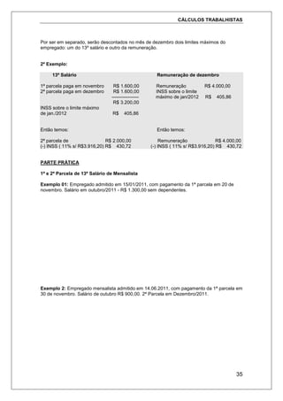CÁLCULOS TRABALHISTAS
35
Por ser em separado, serão descontados no mês de dezembro dois limites máximos do
empregado: um do 13º salário e outro da remuneração.
2º Exemplo:
13º Salário Remuneração de dezembro
1ª parcela paga em novembro R$ 1.600,00 Remuneração R$ 4.000,00
2ª parcela paga em dezembro R$ 1.600,00 INSS sobre o limite
----------------- máximo de jan/2012 R$ 405,86
R$ 3.200,00
INSS sobre o limite máximo
de jan./2012 R$ 405,86
Então temos: Então temos:
2ª parcela de R$ 2.000,00 Remuneração R$ 4.000,00
(-) INSS ( 11% s/ R$3.916,20) R$ 430,72 (-) INSS ( 11% s/ R$3.916,20) R$ 430,72
PARTE PRÁTICA
1ª e 2ª Parcela de 13º Salário de Mensalista
Exemplo 01: Empregado admitido em 15/01/2011, com pagamento da 1ª parcela em 20 de
novembro. Salário em outubro/2011 - R$ 1.300,00 sem dependentes.
Exemplo 2: Empregado mensalista admitido em 14.06.2011, com pagamento da 1ª parcela em
30 de novembro. Salário de outubro R$ 900,00. 2ª Parcela em Dezembro/2011.
 