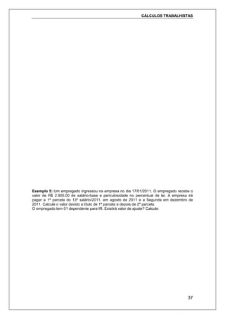 CÁLCULOS TRABALHISTAS
37
Exemplo 5: Um empregado ingressou na empresa no dia 17/01/2011. O empregado recebe o
valor de R$ 2.900,00 de salário-base e periculosidade no percentual de lei. A empresa irá
pagar a 1ª parcela do 13º salário/2011, em agosto de 2011 e a Segunda em dezembro de
2011. Calcule o valor devido a título de 1ª parcela e depois de 2ª parcela.
O empregado tem 01 dependente para IR. Existirá valor de ajuste? Calcule.
 