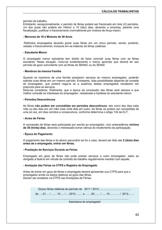 CÁLCULOS TRABALHISTAS
42
período de trabalho.
Entretanto, excepcionalmente, o período de férias poderá ser fracionado em dois (2) períodos,
um dos quais não poderá ser inferior a 10 (dez) dias, devendo a empresa, perante uma
fiscalização, justificar o fracionamento (normalmente por motivos de força maior).
- Menores de 18 e Maiores de 50 Anos
Referidos empregados deverão gozar suas férias em um único período, sendo, portanto,
vedado o fracionamento, inclusive em se tratando de férias coletivas.
- Estudante Menor
O empregado menor estudante tem direito de fazer coincidir suas férias com as férias
escolares. Nesta situação, inclui-se evidentemente o menor aprendiz que deverá ter seu
período de gozo coincidente com as férias do SENAC ou do SENAI.
- Membros da mesma Família
Quando os membros de uma família prestarem serviços ao mesmo empregador, poderão
solicitar suas férias em um mesmo período. Entretanto, esta possibilidade depende da vontade
do empregador, que poderá nega-Ia se a ausência destes empregados resultarem em
prejuízos para os serviços.
Deve-se considerar, finalmente, que a época da concessão das férias será sempre a que
melhor consulte os interesses do empregador, ressalvada a hipótese do estudante menor.
- Períodos Descontínuos
As férias não podem ser concedidas em períodos descontínuos, tais como dez dias cada
mês ou dez dias em um mês mais vinte dias em outro. As férias só podem ser concedidas de
uma só vez, em dias corridos e consecutivos, conforme determina o artigo 134 da CLT.
- Aviso de Férias
A concessão de férias será participada por escrito ao empregador, com antecedência mínima
de 30 (trinta) dias, devendo o interessado tomar ciência do recebimento da participação.
- Época do Pagamento
O pagamento das férias e do abono pecuniário se for o caso, deverá ser feito até 2 (dois) dias
antes de o empregado, entrar em férias.
- Prestação de Serviços Durante as Férias
Empregado em gozo de férias não pode prestar serviços a outro empregador, salvo se
obrigado a fazê-Io em virtude de contrato de trabalho regularmente mantido com aquele.
- Anotação das Férias na CTPS e Registro do Empregado
Antes de entrar em gozo de férias o empregado deverá apresentar sua CTPS para que o
empregador anote os dados relativos ao gozo das férias.
Devem ser anotados na CTPS nas Anotações de Férias:
Gozou férias relativas ao período de 2011 / 2012...........................................
de .....01.... / ........10..... / ....2012......... a ........30....... / ......10............. / .2012........
....................................................................................................................
Assinatura do empregador
 