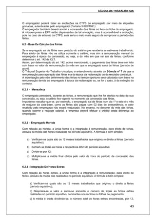 CÁLCULOS TRABALHISTAS
43
O empregador poderá fazer as anotações na CTPS do empregado por meio de etiquetas
gomadas, autenticadas pelo empregador (Portaria 3.626/1991).
O empregador também deverá anotar a concessão das férias no livro ou ficha do empregado.
A microempresa e EPP estão dispensadas de tal anotação, mas é aconselhável a anotação,
pois no caso de extravio da CTPS, este seria o meio mais seguro de comprovar o período das
férias.
6.2 - Base De Cálculo das Férias
Se o empregado sai de férias sem prejuízo do salário que receberia se estivesse trabalhando.
Para efeito de férias não se utiliza somente o salário, mas sim a remuneração mensal do
empregado à época da concessão, ou seja, a do mês em que vai sair de férias, conforme
determina o art. 142 da CLT.
Assim, por determinação do art. 142, acima mencionado, o pagamento das férias deve ser feito
com base no valor da remuneração do mês em que o empregado sairá de férias (período de
gozo).
O Tribunal Superior do Trabalho cristalizou o entendimento através da Súmula nº 7 de que a
remuneração para apuração das férias é a da época da reclamação ou da rescisão contratual.
A indenização pelo não deferimento das férias no tempo oportuno será calculada com base na
remuneração devida ao empregado à época da reclamação ou, se for o caso, à da extinção do
contrato.
6.2.1 - Mensalista
O empregado perceberá, durante as férias, a remuneração que lhe for devida na data da sua
concessão, ou seja, o salário fixo vigente no momento da concessão das férias.
Importante ressaltar que se, por exemplo, o empregado sai de férias num dia 1º e este é o mês
de reajuste da data-base, como as férias são pagas com 02 dias de antecedência, o valor
recebido pelo empregado não estará reajustado. No entanto, no decorrer do mês das férias,
quando ocorrer o reajuste salarial, a empresa deverá efetuar o crédito desta diferença ao
empregado.
6.2.2 – Empregado Horista
Com relação ao horista, a única forma é a integração à remuneração, para efeito de férias,
através da média das horas realizadas no período aquisitivo. A fórmula é bem simples:
a) Verificam-se quais são os 12 meses trabalhados que originou o direito a férias (período
aquisitivo);
b) Somam-se todas as horas e respectivos DSR do período aquisitivo;
c) Divide-se por 12;
d) Multiplica-se a média final obtida pelo valor da hora do período de concessão das
férias.
6.2.3 - Integração De Horas Extras
Com relação às horas extras, a única forma é a integração à remuneração, para efeito de
férias, através da média das realizadas no período aquisitivo. A fórmula é bem simples:
a) Verificam-se quais são os 12 meses trabalhados que originou o direito a férias
(período aquisitivo);
b) Despreza-se o valor e soma-se somente o número de todas as horas extras
realizadas no período aquisitivo, constantes nos recibos ou folhas de pagamento;
c) A média é tirada dividindo-se, o número total de horas extras encontradas, por 12,
 