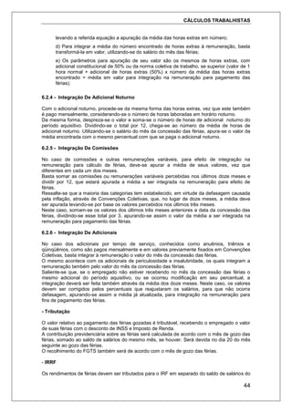 CÁLCULOS TRABALHISTAS
44
levando a referida equação a apuração da média das horas extras em número;
d) Para integrar a média do número encontrado de horas extras à remuneração, basta
transformá-la em valor, utilizando-se do salário do mês das férias;
e) Os parâmetros para apuração de seu valor são os mesmos de horas extras, com
adicional constitucional de 50% ou da norma coletiva de trabalho, se superior (valor de 1
hora normal + adicional de horas extras (50%) x número da média das horas extras
encontrado = média em valor para integração na remuneração para pagamento das
férias).
6.2.4 - Integração De Adicional Noturno
Com o adicional noturno, procede-se da mesma forma das horas extras, vez que este também
é pago mensalmente, considerando-se o número de horas laboradas em horário noturno.
Da mesma forma, despreza-se o valor e soma-se o número de horas de adicional noturno do
período aquisitivo. Dividindo-se o total por 12, chega-se ao número da média de horas de
adicional noturno. Utilizando-se o salário do mês da concessão das férias, apura-se o valor da
média encontrada com o mesmo percentual com que se paga o adicional noturno.
6.2.5 - Integração De Comissões
No caso de comissões e outras remunerações variáveis, para efeito de integração na
remuneração para cálculo de férias, deve-se apurar a média de seus valores, vez que
diferentes em cada um dos meses.
Basta somar as comissões ou remunerações variáveis percebidas nos últimos doze meses e
dividir por 12, que estará apurada a média a ser integrada na remuneração para efeito de
férias.
Ressalte-se que a maioria das categorias tem estabelecido, em virtude da defasagem causada
pela inflação, através de Convenções Coletivas, que, no lugar de doze meses, a média deve
ser apurada levando-se por base os valores percebidos nos últimos três meses.
Neste caso, somam-se os valores dos últimos três meses anteriores a data da concessão das
férias, dividindo-se esse total por 3, apurando-se assim o valor da média a ser integrada na
remuneração para pagamento das férias.
6.2.6 - Integração De Adicionais
No caso dos adicionais por tempo de serviço, conhecidos como anuênios, triênios e
qüinqüênios, como são pagos mensalmente e em valores previamente fixados em Convenções
Coletivas, basta integrar à remuneração o valor do mês da concessão das férias.
O mesmo acontece com os adicionais de periculosidade e insalubridade, os quais integram a
remuneração também pelo valor do mês da concessão das férias.
Saliente-se que, se o empregado não estiver recebendo no mês da concessão das férias o
mesmo adicional do período aquisitivo, ou se ocorreu modificação em seu percentual, a
integração deverá ser feita também através da média dos doze meses. Neste caso, os valores
devem ser corrigidos pelos percentuais que reajustaram os salários, para que não ocorra
defasagem, apurando-se assim a média já atualizada, para integração na remuneração para
fins de pagamento das férias.
- Tributação
O valor relativo ao pagamento das férias gozadas é tributável, recebendo o empregado o valor
de suas férias com o desconto de INSS e Imposto de Renda.
A contribuição previdenciária sobre as férias será calculada de acordo com o mês de gozo das
férias, somado ao saldo de salários do mesmo mês, se houver. Será devida no dia 20 do mês
seguinte ao gozo das férias.
O recolhimento do FGTS também será de acordo com o mês de gozo das férias.
- IRRF
Os rendimentos de férias devem ser tributados para o IRF em separado do saldo de salários do
 