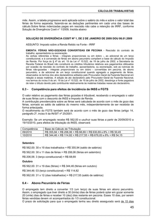CÁLCULOS TRABALHISTAS
45
mês. Assim, a tabela progressiva será aplicada sobre o salário do mês e sobre o valor total das
férias de forma separada, fazendo-se as deduções pertinentes em cada uma das bases de
cálculo.Sobre férias indenizadas pagas em rescisão não cabe a retenção de IRRF, conforme
Solução de Divergência Cosit n° 1/2009, trazida abaixo:
SOLUÇÃO DE DIVERGÊNCIA COSIT Nº 1, DE 2 DE JANEIRO DE 2009 DOU 06.01.2009
ASSUNTO: Imposto sobre a Renda Retido na Fonte - IRRF
EMENTA: FÉRIAS NÃO-GOZADAS CONVERTIDAS EM PECÚNIA - Rescisão do contrato de
trabalho, aposentadoria ou exoneração.
As verbas referentes a férias - integrais proporcionais ou em dobro -, ao adicional de um terço
constitucional, e à conversão de férias em abono pecuniário compõem a base de cálculo do Imposto
de Renda. Por força do § 4º do art. 19 da Lei nº 10.522, de 19 de julho de 2002, a Secretaria da
Receita Federal do Brasil não constituirá os créditos tributários relativos aos pagamentos efetuados
por ocasião da rescisão do contrato de trabalho, aposentadoria, ou exoneração, sob as rubricas de
férias não-gozadas - integrais proporcionais ou em dobro - convertidas em pecúnia, de abono
pecuniário, e de adicional de um terço constitucional quando agregado a pagamento de férias,
observados os termos dos atos declaratórios editados pelo Procurador-Geral da Fazenda Nacional em
relação a essas matérias. A edição de ato declaratório pelo Procurador-Geral da Fazenda Nacional,
nos termos do inciso II do art. 19 da Lei nº 10.522, de 19 de julho de 2002, desobriga a fonte pagadora
de reter o tributo devido pelo contribuinte relativamente às matérias tratadas nesse ato declaratório.
6.3 - Competência para efeitos de Incidência de INSS e FGTS
O valor relativo ao pagamento das férias gozadas é tributável, recebendo o empregado o valor
de suas férias com o desconto de INSS e Imposto de Renda.
A contribuição previdenciária sobre as férias será calculada de acordo com o mês de gozo das
férias, somado ao saldo de salários do mesmo mês, independentemente de ser recebida de
forma antecipada.
O recolhimento do FGTS também será de acordo com o mês de gozo das férias (artigo 14,
parágrafo 2º, inciso II da IN/SIT nº 25/2001.
Exemplo: Se um empregado recebe R$ 562,00 e usufruir suas férias a partir de 20/09/2010 a
19/10/2010, para efeitos de tributação do INSS, observará:
Competência Base de Cálculo de Tributação
09/2010 R$ 355,94 + R$ 206,06 + R$ 68,69 = R$ 630,69 x 8% = R$ 50,45
10/2010 R$ 344,46 + R$ 114,82 + R$ 217,55 = R$ 676,83 x 8% = R$ 54,15
Setembro
R$ 562,00: 30 x 19 dias trabalhados = R$ 355,94 (saldo de salários)
R$ 562,00: 30 x 11 dias de férias = R$ 206,06 (férias em setembro)
R$ 206,06: 3 (terço constitucional) = R$ 68,69
Outubro
R$ 562,00: 31 x 19 dias (férias) = R$ 344,46 (férias em outubro)
R$ 344,46: 03 (terço constitucional) = R$ 114,82
R$ 562,00: 31 x 12 (dias trabalhados) = R$ 217,55 (saldo de salários)
6.4 - Abono Pecuniário de Férias
O empregado tem direito a converter 1/3 (um terço) de suas férias em abono pecuniário.
Assim, o empregado que tiver direito a 30 (trinta) dias de férias poderá optar em gozar somente
20 (vinte) dias de férias e receber 10 (dez) dias restante em pecúnia. Esses 10 dias, por serem
férias vendidas devem vir acompanhados do 1/3 constitucional.
O prazo de solicitação para que o empregado tenha seu direito assegurado será de 15 dias
 