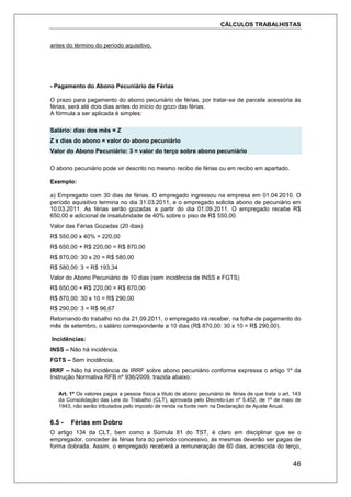 CÁLCULOS TRABALHISTAS
46
antes do término do período aquisitivo.
- Pagamento do Abono Pecuniário de Férias
O prazo para pagamento do abono pecuniário de férias, por tratar-se de parcela acessória às
férias, será até dois dias antes do início do gozo das férias.
A fórmula a ser aplicada é simples:
Salário: dias dos mês = Z
Z x dias do abono = valor do abono pecuniário
Valor do Abono Pecuniário: 3 = valor do terço sobre abono pecuniário
O abono pecuniário pode vir descrito no mesmo recibo de férias ou em recibo em apartado.
Exemplo:
a) Empregado com 30 dias de férias. O empregado ingressou na empresa em 01.04.2010. O
período aquisitivo termina no dia 31.03.2011, e o empregado solicita abono de pecuniário em
10.03.2011. As férias serão gozadas a partir do dia 01.09.2011. O empregado recebe R$
650,00 e adicional de insalubridade de 40% sobre o piso de R$ 550,00.
Valor das Férias Gozadas (20 dias)
R$ 550,00 x 40% = 220,00
R$ 650,00 + R$ 220,00 = R$ 870,00
R$ 870,00: 30 x 20 = R$ 580,00
R$ 580,00: 3 = R$ 193,34
Valor do Abono Pecuniário de 10 dias (sem incidência de INSS e FGTS)
R$ 650,00 + R$ 220,00 = R$ 870,00
R$ 870,00: 30 x 10 = R$ 290,00
R$ 290,00: 3 = R$ 96,67
Retornando do trabalho no dia 21.09.2011, o empregado irá receber, na folha de pagamento do
mês de setembro, o salário correspondente a 10 dias (R$ 870,00: 30 x 10 = R$ 290,00).
Incidências:
INSS – Não há incidência.
FGTS – Sem incidência.
IRRF – Não há incidência de IRRF sobre abono pecuniário conforme expressa o artigo 1º da
Instrução Normativa RFB nº 936/2009, trazida abaixo:
Art. 1º Os valores pagos a pessoa física a título de abono pecuniário de férias de que trata o art. 143
da Consolidação das Leis do Trabalho (CLT), aprovada pelo Decreto-Lei nº 5.452, de 1º de maio de
1943, não serão tributados pelo imposto de renda na fonte nem na Declaração de Ajuste Anual.
6.5 - Férias em Dobro
O artigo 134 da CLT, bem como a Súmula 81 do TST, é claro em disciplinar que se o
empregador, conceder às férias fora do período concessivo, às mesmas deverão ser pagas de
forma dobrada. Assim, o empregado receberá a remuneração de 60 dias, acrescida do terço,
 