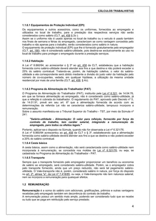 CÁLCULOS TRABALHISTAS
4
1.1.6.1 Equipamentos de Proteção Individual (EPI)
Os equipamentos e outros acessórios, como os uniformes, fornecidos ao empregado e
utilizados no local de trabalho, para a prestação dos respectivos serviços não serão
considerados como salário (CLT, art. 458 § 2o ).
Assim se o uniforme não é usado apenas no local de trabalho ou o veículo é usado também
nos finais de semana e férias do empregado, caracterizam se como vantagem concedida pelo
trabalho e não apenas para o trabalho, serão considerados como salário in natura.
O equipamento de proteção individual (EPI) que lhe é fornecido gratuitamente pelo empregador
(CLT, art. 166), não é considerado salário-utilidade, pois destina-se exclusivamente ao uso no
local de trabalho para proteger o empregado durante a prestação serviços.
1.1.6.2 Habitação
A Lei nº 8.860/94, ao acrescentar o § 3º ao art. 458 da CLT, estabeleceu que a habitação
fornecida como salário-utilidade deverá atender aos fins a que destina e não poderá exceder a
25% do salário contratual. Tratando-se, porém, de habitação coletiva, o valor do salário-
utilidade a ela correspondente será obtido mediante a divisão do justo valor da habitação pelo
número de co-ocupantes, vedada, em qualquer hipótese, a utilização da mesma unidade
residencial por mais de uma família (CLT, art. 458, § 4o).
1.1.6.3 Programa de Alimentação do Trabalhador (PAT)
O Programa de Alimentação do Trabalhador (PAT), instituído pela Lei nº 6.321, de 14.04.76,
em que se fornece alimentação ao empregado, não é considerado como salário-utilidade, já
que a refeição é cobrada do trabalhador. O regulamento do PAT, aprovado pelo Decreto nº 5,
de 14.01.91, prevê em seu art. 6º que a alimentação fornecida de acordo com as
determinações da referida Lei não se caracteriza salário-utilidade, tampouco incorpora a
remuneração.
Sobre o assunto manifestou-se o Tribunal Superior do Trabalho - TST, por meio da Súmula nº
241:
"Salário-utilidade - Alimentação: O valor para refeição, fornecido por força do
contrato de trabalho, tem caráter salarial, integrando a remuneração do
empregado, para todos os efeitos legais."
Portanto, aplicar-se-o disposto na Súmula, quando não for observada a Lei nº 6.321/76.
A Lei nº 8.860/94 acrescentou ao art. 458 da CLT o § 3º, estabelecendo que a alimentação
fornecida como salário-utilidade deverá atender aos fins a que se destina e não poderá exceder
a 20% do salário contratual.
1.1.6.4 Cesta básica
A cesta básica, assim como a alimentação, não será caracterizada como salário-utilidade nem
incorporada à remuneração, se concedida nos moldes da Lei nº 6.321/76, ou seja, se
cadastrada no Programa de Alimentação do Trabalhador - PAT.
1.1.6.5 Transporte
Sempre que o transporte fornecido pelo empregador proporcionar um benefício ou economia
de salário ao empregado, será considerado salário-utilidade. Porém, se o empregador cobra
pelo transporte fornecido, ainda que um preço reduzido, não será tal pagamento salário-
utilidade. O Vale-transporte não é, porém, considerado salário in natura, por força do disposto
no art. 2º, alínea "a", da Lei nº 7.418/85, ou seja, o Vale-transporte não tem natureza salarial,
nem se incorpora a remuneração para quaisquer efeitos.
1.2 REMUNERAÇÃO
Remuneração é a soma do salário com adicionais, gratificações, prêmios e outras vantagens
recebidas pelo empregado também em decorrência do contrato de trabalho.
A remuneração possui um sentido mais amplo, podendo ser considerado tudo que se recebe
ou tudo que se paga em retribuição pelo serviço prestado.
 