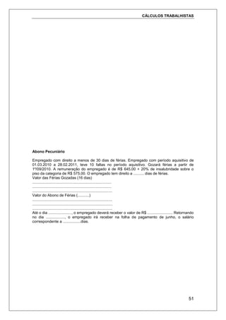 CÁLCULOS TRABALHISTAS
51
Abono Pecuniário
Empregado com direito a menos de 30 dias de férias. Empregado com período aquisitivo de
01.03.2010 a 28.02.2011, teve 10 faltas no período aquisitivo. Gozará férias a partir de
1º/09/2010. A remuneração do empregado é de R$ 645,00 + 20% de insalubridade sobre o
piso da categoria de R$ 575,00. O empregado tem direito a .......... dias de férias.
Valor das Férias Gozadas (16 dias)
...........................................................................
...........................................................................
............................................................................
Valor do Abono de Férias (...........)
............................................................................
............................................................................
............................................................................
Até o dia ......................, o empregado deverá receber o valor de R$ ........................ Retornando
no dia .................., o empregado irá receber na folha de pagamento de junho, o salário
correspondente a .................dias.
 