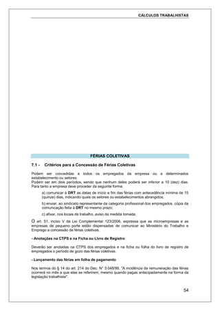 CÁLCULOS TRABALHISTAS
54
FÉRIAS COLETIVAS
7.1 - Critérios para a Concessão de Férias Coletivas
Podem ser concedidas a todos os empregados da empresa ou a determinados
estabelecimento ou setores.
Podem ser em dois períodos, sendo que nenhum deles poderá ser inferior a 10 (dez) dias.
Para tanto a empresa deve proceder da seguinte forma:
a) comunicar à DRT as datas de início e fim das férias com antecedência mínima de 15
(quinze) dias, indicando quais os setores ou estabelecimentos abrangidos;
b) enviar, ao sindicato representante da categoria profissional dos empregados, cópia da
comunicação feita à DRT no mesmo prazo;
c) afixar, nos locais de trabalho, aviso da medida tomada.
O art. 51, inciso V da Lei Complementar 123/2006, expressa que as microempresas e as
empresas de pequeno porte estão dispensadas de comunicar ao Ministério do Trabalho e
Emprego a concessão de férias coletivas.
- Anotações na CTPS e na Ficha ou Livro de Registro
Deverão ser anotadas na CTPS dos empregados e na ficha ou folha do livro de registro de
empregados o período de gozo das férias coletivas.
- Lançamento das férias em folha de pagamento
Nos termos do § 14 do art. 214 do Dec. N° 3.048/99, "A incidência da remuneração das férias
ocorrerá no mês a que elas se referirem, mesmo quando pagas antecipadamente na forma da
legislação trabalhista".
 