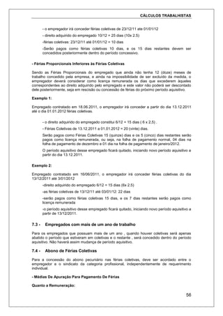 CÁLCULOS TRABALHISTAS
56
- o empregador irá conceder férias coletivas de 23/12/11 ate 01/01/12
- direito adquirido do empregado 10/12 = 25 dias (10x 2.5)
-férias coletivas: 23/12/11 até 01/01/12 = 10 dias
-Serão pagos como férias coletivas 10 dias, e os 15 dias restantes devem ser
concedidos posteriormente dentro do período concessivo.
- Férias Proporcionais Inferiores às Férias Coletivas
Sendo as Férias Proporcionais do empregado que ainda não tenha 12 (doze) meses de
trabalho concedido pela empresa, e ainda na impossibilidade de ser excluído da medida, o
empregador deverá considerar como licença remunerada os dias que excederem àqueles
correspondentes ao direito adquirido pelo empregado e este valor não poderá ser descontado
dele posteriormente, seja em rescisão ou concessão de férias do próximo período aquisitivo.
Exemplo 1:
Empregado contratado em 18.06.2011, o empregador irá conceder a partir do dia 13.12.2011
até o dia 01.01.2012 férias coletivas.
- o direito adquirido do empregado constitui 6/12 = 15 dias ( 6 x 2,5) .
- Férias Coletivas de 13.12.2011 a 01.01.2012 = 20 (vinte) dias.
Serão pagos como Férias Coletivas 15 (quinze) dias e os 5 (cinco) dias restantes serão
pagos como licença remunerada, ou seja, na folha de pagamento normal, 04 dias na
folha de pagamento de dezembro e 01 dia na folha de pagamento de janeiro/2012.
O período aquisitivo desse empregado ficará quitado, iniciando novo período aquisitivo a
partir do dia 13.12.2011.
Exemplo 2:
Empregado contratado em 16/06/2011, o empregador irá conceder férias coletivas do dia
13/12/2011 até 3/01/2012
-direito adquirido do empregado 6/12 = 15 dias (6x 2.5)
-as férias coletivas de 13/12/11 até 03/01/12: 22 dias
-serão pagos como férias coletivas 15 dias, e os 7 dias restantes serão pagos como
licença remunerada
-o período aquisitivo desse empregado ficará quitado, iniciando novo período aquisitivo a
partir de 13/12/2011.
7.3 - Empregados com mais de um ano de trabalho
Para os empregados que possuam mais de um ano , quando houver coletivas será apenas
abatido o período que estiveram em coletivas e o restante , será concedido dentro do período
aquisitivo. Não haverá assim mudança de período aquisitivo.
7.4 - Abono de Férias Coletivas
Para a concessão do abono pecuniário nas férias coletivas, deve ser acordado entre o
empregador e o sindicato da categoria profissional, independentemente de requerimento
individual.
- Médias De Apuração Para Pagamento De Férias
Quanto a Remuneração:
 