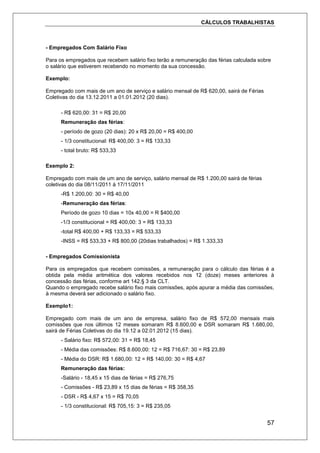 CÁLCULOS TRABALHISTAS
57
- Empregados Com Salário Fixo
Para os empregados que recebem salário fixo terão a remuneração das férias calculada sobre
o salário que estiverem recebendo no momento da sua concessão.
Exemplo:
Empregado com mais de um ano de serviço e salário mensal de R$ 620,00, sairá de Férias
Coletivas do dia 13.12.2011 a 01.01.2012 (20 dias).
- R$ 620,00: 31 = R$ 20,00
Remuneração das férias:
- período de gozo (20 dias): 20 x R$ 20,00 = R$ 400,00
- 1/3 constitucional: R$ 400,00: 3 = R$ 133,33
- total bruto: R$ 533,33
Exemplo 2:
Empregado com mais de um ano de serviço, salário mensal de R$ 1.200,00 sairá de férias
coletivas do dia 08/11/2011 à 17/11/2011
-R$ 1.200,00: 30 = R$ 40,00
-Remuneração das férias:
Período de gozo 10 dias = 10x 40,00 = R $400,00
-1/3 constitucional = R$ 400,00: 3 = R$ 133,33
-total R$ 400,00 + R$ 133,33 = R$ 533,33
-INSS = R$ 533,33 + R$ 800,00 (20dias trabalhados) = R$ 1.333,33
- Empregados Comissionista
Para os empregados que recebem comissões, a remuneração para o cálculo das férias é a
obtida pela média aritmética dos valores recebidos nos 12 (doze) meses anteriores à
concessão das férias, conforme art 142.§ 3 da CLT.
Quando o empregado recebe salário fixo mais comissões, após apurar a média das comissões,
à mesma deverá ser adicionado o salário fixo.
Exemplo1:
Empregado com mais de um ano de empresa, salário fixo de R$ 572,00 mensais mais
comissões que nos últimos 12 meses somaram R$ 8.600,00 e DSR somaram R$ 1.680,00,
sairá de Férias Coletivas do dia 19.12 a 02.01.2012 (15 dias).
- Salário fixo: R$ 572,00: 31 = R$ 18,45
- Média das comissões: R$ 8.600,00: 12 = R$ 716,67: 30 = R$ 23,89
- Média do DSR: R$ 1.680,00: 12 = R$ 140,00: 30 = R$ 4,67
Remuneração das férias:
-Salário - 18,45 x 15 dias de férias = R$ 276,75
- Comissões - R$ 23,89 x 15 dias de férias = R$ 358,35
- DSR - R$ 4,67 x 15 = R$ 70,05
- 1/3 constitucional: R$ 705,15: 3 = R$ 235,05
 