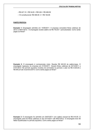 CÁLCULOS TRABALHISTAS
59
- R$ 447,10 + R$ 34,65 + R$ 6,84 = R$ 488,59
- 1/3 constitucional: R$ 488,59: 3 = R$ 162,86
PARTE PRÁTICA
Exemplo 1: Empregado admitido em 14/06/2011. A empresa concederá férias coletivas de
20/12 a 08/01/2012. O empregado recebe salário de R$ 742,00 + periculosidade. Como serão
pagas as férias?
Exemplo 2: O empregado é comissionista misto. Recebe R$ 645,00 de salário-base. O
empregado ingressou na empresa em 01/03/2011. Gozará férias coletivas de 23/12/2011 a
01/01/2012. No período aquisitivo recebeu de comissões no período o valor de R$ 4.425,00 e
R$ 945,24 até novembro/2010. Como serão pagas as férias?
Exemplo 3: O empregado foi admitido em 05/07/2011 com salário mensal de R$ 815,00. O
empregado sairá de férias coletivas no dia 23/12/2011 até 06/01/2012. O empregado teve 08
faltas injustificadas no período aquisitivo. Como serão pagas as férias?
 
