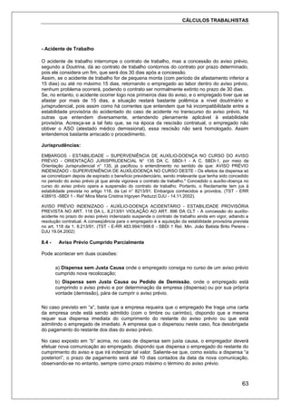 CÁLCULOS TRABALHISTAS
63
- Acidente de Trabalho
O acidente de trabalho interrompe o contrato de trabalho, mas a concessão do aviso prévio,
segundo a Doutrina, dá ao contrato de trabalho contornos do contrato por prazo determinado,
pois ele considera um fim, que será dos 30 dias após a concessão.
Assim, se o acidente de trabalho for de pequena monta (com período de afastamento inferior a
15 dias) ou até no máximo 15 dias, retornando o empregado ao labor dentro do aviso prévio,
nenhum problema ocorrerá, podendo o contrato ser normalmente extinto no prazo de 30 dias.
Se, no entanto, o acidente ocorrer logo nos primeiros dias do aviso, e o empregado tiver que se
afastar por mais de 15 dias, a situação restará bastante polêmica a nível doutrinário e
jurisprudencial, pois assim como há correntes que entendem que há incompatibilidade entre a
estabilidade provisória do acidentado do caso de acidente no transcurso do aviso prévio, há
outras que entendem diversamente, entendendo plenamente aplicável à estabilidade
provisória. Acresça-se a tal fato que, se na época da rescisão contratual, o empregado não
obtiver o ASO (atestado médico demissional), essa rescisão não será homologado. Assim
entendemos bastante arriscado o procedimento.
Jurisprudências:
EMBARGOS - ESTABILIDADE – SUPERVENIÊNCIA DE AUXÍLIO-DOENÇA NO CURSO DO AVISO
PRÉVIO - ORIENTAÇÃO JURISPRUDENCIAL N° 135 DA C. SBDI-1 - A C. SBDI-1, por meio da
Orientação Jurisprudencial n° 135, já pacificou o entendimento no sentido de que: AVISO PRÉVIO
INDENIZADO - SUPERVENIÊNCIA DE AUXÍLIDOENÇA NO CURSO DESTE - Os efeitos da dispensa só
se concretizam depois de expirado o beneficio previdenciário, sendo irrelevante que tenha sido concedido
no periodo do aviso prévio já que ainda vigorava o contrato de trabalho." Concedido o auxílio-doença no
curso do aviso prévio opera a suspensão do contrato de trabalho. Portanto, o Reclamante tem jus à
estabilidade prevista no artigo 118, da Lei n° 8213/91. Embargos conhecidos e providos. (TST - ERR
438915 -SBDI 1 - ReI' Mina Maria Cristina Irigoyen Peduzzi DJU - 14.11.2002).
AVISO PRÉVIO INDENIZADO - AUXÍLIO-DOENÇA ACIDENTÁRIO - ESTABILIDADE PROVISÓRIA
PREVISTA NO ART. 118 DA L. 8.213/91 VIOLAÇÃO AO ART. 896 DA CLT - A concessão do auxílio-
acidente no prazo do aviso prévio indenizado suspende o contrato de trabalho ainda em vigor, adiando a
resolução contratual. A conseqüência para o empregado é a aquisição da estabilidade provisória prevista
no art. 118 da 1. 8.213/91. (TST - E-RR 483.994/1998.6 - SBDI 1 ReI. Min. João Batista Brito Pereira -
DJU 19.04.2002)
8.4 - Aviso Prévio Cumprido Parcialmente
Pode acontecer em duas ocasiões:
a) Dispensa sem Justa Causa onde o empregado consiga no curso de um aviso prévio
cumprido nova recolocação;
b) Dispensa sem Justa Causa ou Pedido de Demissão, onde o empregado está
cumprindo o aviso prévio e por determinação da empresa (dispensa) ou por sua própria
vontade (demissão), pára de cumprir o aviso prévio.
No caso previsto em “a”, basta que a empresa requeira que o empregado lhe traga uma carta
da empresa onde está sendo admitido (com o timbre ou carimbo), dispondo que a mesma
requer sua dispensa imediata do cumprimento do restante do aviso prévio ou que está
admitindo o empregado de imediato. A empresa que o dispensou neste caso, fica desobrigada
do pagamento do restante dos dias do aviso prévio.
No caso exposto em “b” acima, no caso de dispensa sem justa causa, o empregador deverá
efetuar nova comunicação ao empregado, dispondo que dispensa o empregado do restante do
cumprimento do aviso e que irá indenizar tal valor. Saliente-se que, como existiu a dispensa “a
posteriori”, o prazo de pagamento será até 10 dias contados da data da nova comunicação,
observando-se no entanto, sempre como prazo máximo o término do aviso prévio.
 