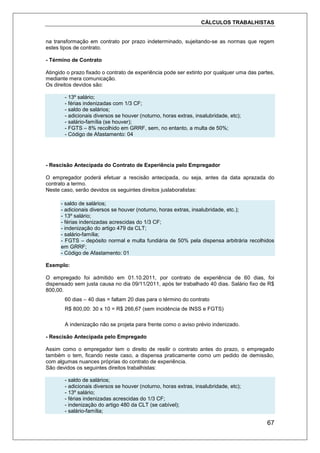 CÁLCULOS TRABALHISTAS
67
na transformação em contrato por prazo indeterminado, sujeitando-se as normas que regem
estes tipos de contrato.
- Término de Contrato
Atingido o prazo fixado o contrato de experiência pode ser extinto por qualquer uma das partes,
mediante mera comunicação.
Os direitos devidos são:
- 13º salário;
- férias indenizadas com 1/3 CF;
- saldo de salários;
- adicionais diversos se houver (noturno, horas extras, insalubridade, etc);
- salário-família (se houver);
- FGTS – 8% recolhido em GRRF, sem, no entanto, a multa de 50%;
- Código de Afastamento: 04
- Rescisão Antecipada do Contrato de Experiência pelo Empregador
O empregador poderá efetuar a rescisão antecipada, ou seja, antes da data aprazada do
contrato a termo.
Neste caso, serão devidos os seguintes direitos juslaboralistas:
- saldo de salários;
- adicionais diversos se houver (noturno, horas extras, insalubridade, etc.);
- 13º salário;
- férias indenizadas acrescidas do 1/3 CF;
- indenização do artigo 479 da CLT;
- salário-família;
- FGTS – depósito normal e multa fundiária de 50% pela dispensa arbitrária recolhidos
em GRRF;
- Código de Afastamento: 01
Exemplo:
O empregado foi admitido em 01.10.2011, por contrato de experiência de 60 dias, foi
dispensado sem justa causa no dia 09/11/2011, após ter trabalhado 40 dias. Salário fixo de R$
800,00.
60 dias – 40 dias = faltam 20 dias para o término do contrato
R$ 800,00: 30 x 10 = R$ 266,67 (sem incidência de INSS e FGTS)
A indenização não se projeta para frente como o aviso prévio indenizado.
- Rescisão Antecipada pelo Empregado
Assim como o empregador tem o direito de resilir o contrato antes do prazo, o empregado
também o tem, ficando neste caso, a dispensa praticamente como um pedido de demissão,
com algumas nuances próprias do contrato de experiência.
São devidos os seguintes direitos trabalhistas:
- saldo de salários;
- adicionais diversos se houver (noturno, horas extras, insalubridade, etc);
- 13º salário;
- férias indenizadas acrescidas do 1/3 CF;
- indenização do artigo 480 da CLT (se cabível);
- salário-família;
 