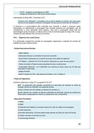 CÁLCULOS TRABALHISTAS
68
- FGTS – depósito normal através de GRF;
- Código de Afastamento: NÃO (pois inexiste saque)
Indenização do Artigo 480 – Expressa a CLT:
“Havendo termo estipulado, o empregado não se poderá desligar do contrato, sem justa causa,
sob pena de ser obrigado a indenizar o empregador dos prejuízos que desse fato lhe resultarem”.
A Doutrina e a Jurisprudência têm entendido que somente é viável o desconto desta
indenização, se efetivamente o empregado tiver causado prejuízos ao empregador, não se
considerando a mera demissão como prejuízo, visto que o empregado ainda está em
aprendizagem junto à empresa. O cálculo será o mesmo da indenização do artigo 479, ou seja,
metade dos dias faltantes até o término do contrato.
10.2 - Dispensa sem Justa Causa
É a declaração unilateral da vontade do empregador, objetivando a extinção do contrato de
trabalho por prazo indeterminado.
- Verbas Rescisórias Devidas
- Saldo salarial;
- Adicionais diversos e comissões do período cumprido;
- Aviso Prévio Indenizado (se cumprido irá entrar como saldo de salários);
- 13º Salário – podendo ter 01/12 de trezeno indenizado no caso de aviso prévio;
- Férias Vencidas e Proporcionais acrescidas do terço constitucional;
- Indenização Adicional – Lei 7.238/1984, se o término do aviso recair nos 30 dias que
antecedem a data-base;
- Salário-Família;
- Multa Fundiária de 50%, pela dispensa arbitrária, com o código 01 .
- Prazo de Pagamento
Conforme determina o artigo 477, parágrafo 6º da CLT:
§ 6º - O pagamento das parcelas constantes do instrumento de rescisão ou recibo de
quitação deverá ser efetuado nos seguintes prazos:
a) até o primeiro dia útil imediato ao término do contrato; ou
b) até o décimo dia, contado da data da notificação da demissão, quando da ausência do
aviso prévio, indenização do mesmo ou dispensa de seu cumprimento.
- Descontos Permitidos
1) INSS;
2) IRRF;
3) Adiantamento Salarial, no importe máximo do valor do salário do empregado;
4) Vale-transporte;
5) Pensão Alimentícia, na forma determinada através do Ofício da Vara de Família;
6) Faltas ocorridas no período do aviso;
7) Contribuição Sindical.
 