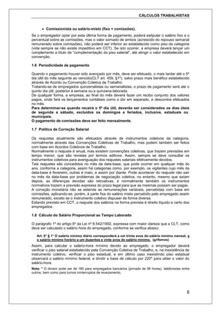 CÁLCULOS TRABALHISTAS
6
 Comissionista ou salário-misto (fixo + comissões).
Se o empregador optar por esta última forma de pagamento, poderá estipular o salário fixo e o
percentual sobre as comissões, mas o valor somado de ambos (acrescido do repouso semanal
remunerado sobre comissões), não poderá ser inferior ao estabelecido como piso da categoria
(vide sempre se não existe impeditivo em CCT). Se isto ocorrer, a empresa deverá lançar um
complemento a título de “complementação do piso salarial”, até atingir o valor estabelecido em
convenção.
1.6 Periodicidade de pagamento
Quando o pagamento houver sido avençado por mês, deve ser efetuado, o mais tardar até o 5º
dia últil do mês seguinte ao vencido(CLT art. 459, §1º), salvo prazo mais benéfico estabelecido
através de Acordo ou Convenção Coletiva de Trabalho.
Tratando-se de empregados quinzenalistas ou semanalistas, o prazo de pagamento será até o
quinto dia útil, posterior à semana ou a quinzena laborada.
De qualquer forma, a empresa, ao final do mês deverá fazer um recibo conjunto dos valores
pagos, onde fará os lançamentos contábeis como o dsr em separado, e descontos efetuados
no mês.
Para determinar-se quando recairá o 5º dia útil, deverão ser considerados os dias úteis
de segunda a sábado, excluídos os domingos e feriados, inclusive, estaduais ou
municipais.
O pagamento de comissões deve ser feito mensalmente.
1.7 Política de Correção Salarial
Os reajustes atualmente são efetuados através de instrumentos coletivos da categoria,
normalmente através das Convenções Coletivas de Trabalho, mas podem também ser feitos
com base em Acordos Coletivos de Trabalho.
Normalmente o reajuste é anual, mas existem convenções coletivas, que trazem previsões em
tempo menor, que são revistas por termos aditivos. Assim, sempre se deve consultar os
instrumentos coletivos para averiguação dos reajustes salariais efetivamente devidos.
Tais reajustes são concedidos no mês da data-base, que pode ocorrer em qualquer mês do
ano, conforme a categoria, assim há categorias como, por exemplo, os vigilantes cujo mês da
data-base é fevereiro, outras é maio, e assim por diante. Pode acontecer do reajuste não sair
no mês da data-base por problemas de negociação coletiva, no entanto, mesmo que saíam
depois, as diferenças devidas são retroativas, e normalmente também os instrumentos
normativos trazem a previsão expressa do prazo legal para que as mesmas possam ser pagas.
A correção monetária não se estende as remunerações variáveis, percebidas com base em
comissões, aplicando-se, porém, à parte fixa do salário misto percebido pelo empregado assim
remunerado, exceto se o instrumento coletivo dispuser de forma diversa.
Estando previsto em CCT, o reajuste dos salários na forma prevista é direito líquido e certo dos
empregados.
1.8 Cálculo do Salário Proporcional ao Tempo Laborado
O parágrafo 1º do artigo 6º da Lei nº 8.542/1992, expressa com maior clareza que a CLT, como
deve ser calculado o salário hora do empregado, conforme se verifica abaixo:
Art. 6° § 1° O salário mínimo diário corresponderá a um trinta avos do salário mínimo mensal, e
o salário mínimo horário a um duzentos e vinte avos do salário mínimo. (grifamos)
Assim, para calcular o salário-hora mínimo devido ao empregado, o empregador deverá
verificar o piso salarial estabelecido pela Convenção Coletiva de Trabalho, e, na inexistência de
instrumento coletivo, verificar o piso estadual, e em último caso inexistindo piso estadual
observará o salário mínimo federal, e dividir a base de cálculo por 220* para obter o valor do
salário-hora.
Nota: * O divisor pode ser de 180 para empregados bancários (jornada de 06 horas), telefonistas entre
outros, bem como para turnos ininterruptos de revezamento.
 