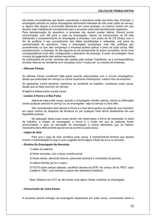 CÁLCULOS TRABALHISTAS
72
Há outras circunstâncias que fazem caracterizar o abandono antes dos trinta dias. Exemplo: o
empregado perante os outros empregados demonstra interesse de não mais voltar ao serviço,
e, alguns dias depois é encontrado laborando em outra empresa, no mesmo horário em que
deveria estar trabalhando normalmente para a empresa onde está devidamente registrado.
Para caracterização do abandono, a empresa não deverá quedar silente. Deverá enviar
comunicação, com AR para a casa do empregado, depois de transcorridos os 30 dias
solicitando o comparecimento do empregado à empresa, num prazo de 48 (72 horas), com o
fim de justificar o seu procedimento das faltas injustificadas e reiteradas, sob pena de
caracterização do abandono. Caso o empregado compareça, mas não justifique seu
procedimento ou que não compareça a empresa poderá aplicar a pena da justa causa. Não
comparecendo, a empresa, do dia seguinte ao do escoamento do prazo concedido, envia nova
correspondência (com AR), configurando o abandono de emprego. A partir da postagem inicia
o prazo de pagamento das verbas rescisórias.
As publicações em jornal, somente são aceitas pela Justiça Trabalhista, se a correspondência
enviada retornar ao remetente com situações como “mudou-se” ou inexiste tal endereço.
- Ofensas Físicas
As ofensas físicas constituem falta grave quando relacionadas com o vínculo empregatício,
desde que praticadas em serviço ou contra superiores hierárquicos, mesmo fora da empresa.
As agressões contra terceiros, estranhos ao ambiente do trabalho, constituem justa causa,
desde que os fatos ocorram em serviço.
A legítima defesa exclui a justa causa.
- Lesões à Honra e à Boa Fama
Aplica-se essa justa causa, quando o empregado comete calúnia, injúria ou difamação
contra qualquer pessoa no serviço ou ao empregador, seja no serviço ou fora dele.
São considerados atos lesivos à honra e a boa fama gestos ou palavras que importem
em expor outrem ao desprezo de terceiros ou por qualquer meio feri-lo diretamente em sua
dignidade pessoal.
Na aplicação desta justa causa devem ser observados a forma de expressão no local
de trabalho, a origem do empregado, a forma e o modo em que as palavras foram
pronunciadas, o grau de educação do empregado e outros elementos que se fizerem
necessário para efetivamente apurar-se se ocorreu à justa causa.
- Jogos de Azar
Para que o jogo de azar constitua justa causa, é imprescindível lembrar que deverá
ocorrer a habitualidade do jogo e que o jogador tenha algum intuito de lucro ou proveito.
- Direitos Do Empregado Na Rescisão
1) saldo de salários;
2) férias vencidas, com o terço constitucional;
3) horas extras, adicional noturno, adicionais diversos e comissões do período;
4) salário-família (se for o caso);
5) FGTS sobre verbas salariais, recolhido através de GFIP. No campo 26 do TRCT, apor
a palavra “Não”, pois inexiste o saque dos depósitos fundiários.
Nota: Observe em CCT se não existe mais algum direito conferido ao empregado.
- Comunicado de Justa Causa
A empresa deverá entregar ao empregado dispensado por justa causa, comunicado sobre a
 