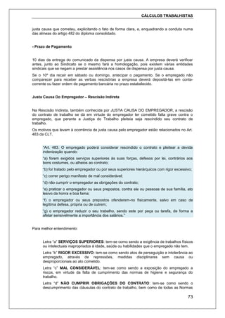 CÁLCULOS TRABALHISTAS
73
justa causa que cometeu, explicitando o fato de forma clara, e, enquadrando a conduta numa
das alíneas do artigo 482 do diploma consolidado.
- Prazo de Pagamento
10 dias da entrega do comunicado da dispensa por justa causa. A empresa deverá verificar
antes, junto ao Sindicato se o mesmo fará a homologação, pois existem várias entidades
sindicais que se negam a prestar assistência nos casos de dispensa por justa causa.
Se o 10º dia recair em sábado ou domingo, antecipar o pagamento. Se o empregado não
comparecer para receber as verbas rescisórias a empresa deverá depositá-las em conta-
corrente ou fazer ordem de pagamento bancária no prazo estabelecido.
Justa Causa Do Empregador – Rescisão Indireta
Na Rescisão Indireta, também conhecida por JUSTA CAUSA DO EMPREGADOR, a rescisão
do contrato de trabalho se dá em virtude do empregador ter cometido falta grave contra o
empregado, que perante a Justiça do Trabalho pleiteia seja rescindido seu contrato de
trabalho.
Os motivos que levam à ocorrência de justa causa pelo empregador estão relacionados no Art.
483 da CLT.
“Art. 483. O empregado poderá considerar rescindido o contrato e pleitear a devida
indenização quando:
“a) forem exigidos serviços superiores às suas forças, defesos por lei, contrários aos
bons costumes, ou alheios ao contrato;
“b) for tratado pelo empregador ou por seus superiores hierárquicos com rigor excessivo;
“c) correr perigo manifesto de mal considerável;
“d) não cumprir o empregador as obrigações do contrato;
“e) praticar o empregador ou seus prepostos, contra ele ou pessoas de sua família, ato
lesivo da honra e boa fama;
“f) o empregador ou seus prepostos ofenderem-no fisicamente, salvo em caso de
legítima defesa, própria ou de outrem;
“g) o empregador reduzir o seu trabalho, sendo este por peça ou tarefa, de forma a
afetar sensivelmente a importância dos salários.”
Para melhor entendimento:
Letra “a” SERVIÇOS SUPERIORES: tem-se como sendo a exigência de trabalhos físicos
ou intelectuais inapropriados à idade, saúde ou habilidades que o empregado não tem.
Letra “b” RIGOR EXCESSIVO: tem-se como sendo atos de perseguição e intolerância ao
empregado, através de repressões, medidas disciplinares sem causa ou
desproporcionais ao ato cometido.
Letra “c” MAL CONSIDERÁVEL: tem-se como sendo a exposição do empregado a
riscos, em virtude da falta de cumprimento das normas de higiene e segurança do
trabalho.
Letra “d” NÃO CUMPRIR OBRIGAÇÕES DO CONTRATO: tem-se como sendo o
descumprimento das cláusulas do contrato de trabalho, bem como de todas as Normas
 
