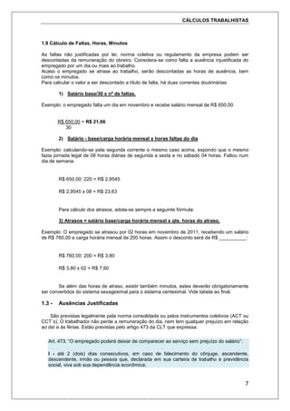 CÁLCULOS TRABALHISTAS
7
1.9 Cálculo de Faltas, Horas, Minutos
As faltas não justificadas por lei, norma coletiva ou regulamento da empresa podem ser
descontadas da remuneração do obreiro. Considera-se como falta a ausência injustificada do
empregado por um dia ou mais ao trabalho.
Acaso o empregado se atrase ao trabalho, serão descontadas as horas de ausência, bem
como os minutos.
Para calcular o valor a ser descontado a título de falta, há duas correntes doutrinárias:
1) Salário base/30 x nº de faltas.
Exemplo: o empregado falta um dia em novembro e recebe salário mensal de R$ 650,00.
R$ 650,00 = R$ 21,66
30
2) Salário - base/carga horária mensal x horas faltas do dia
Exemplo: calculando-se pela segunda corrente o mesmo caso acima, expondo que o mesmo
fazia jornada legal de 08 horas diárias de segunda a sexta e no sábado 04 horas. Faltou num
dia de semana.
R$ 650,00: 220 = R$ 2,9545
R$ 2,9545 x 08 = R$ 23,63
Para cálculo dos atrasos, adota-se sempre a seguinte fórmula:
3) Atrasos = salário base/carga horária mensal x qte. horas do atraso.
Exemplo: O empregado se atrasou por 02 horas em novembro de 2011, recebendo um salário
de R$ 760,00 e carga horária mensal de 200 horas. Assim o desconto será de R$ __________:
R$ 760,00: 200 = R$ 3,80
R$ 3,80 x 02 = R$ 7,60
Se além das horas de atraso, existir também minutos, estes deverão obrigatoriamente
ser convertidos do sistema sexagesimal para o sistema centesimal. Vide tabela ao final.
1.3 - Ausências Justificadas
São previstas legalmente pela norma consolidada ou pelos instrumentos coletivos (ACT ou
CCT´s). O trabalhador não perde a remuneração do dia, nem tem qualquer prejuízo em relação
ao dsr e às férias. Estão previstas pelo artigo 473 da CLT que expressa:
Art. 473. “O empregado poderá deixar de comparecer ao serviço sem prejuízo do salário”:
I - até 2 (dois) dias consecutivos, em caso de falecimento do cônjuge, ascendente,
descendente, irmão ou pessoa que, declarada em sua carteira de trabalho e previdência
social, viva sob sua dependência econômica;
 