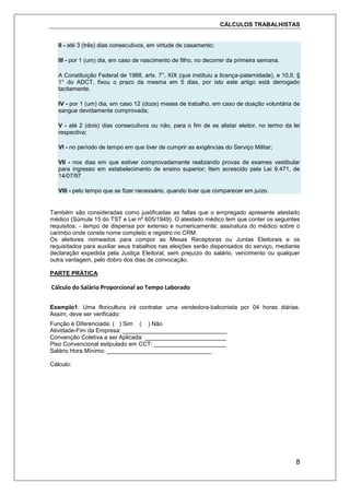 CÁLCULOS TRABALHISTAS
8
II - até 3 (três) dias consecutivos, em virtude de casamento;
III - por 1 (um) dia, em caso de nascimento de filho, no decorrer da primeira semana.
A Constituição Federal de 1988, arts. 7°, XIX (que instituiu a licença-paternidade), e 10,II, §
1° do ADCT, fixou o prazo da mesma em 5 dias, por isto este artigo está derrogado
tacitamente.
IV - por 1 (um) dia, em caso 12 (doze) meses de trabalho, em caso de doação voluntária de
sangue devidamente comprovada;
V - até 2 (dois) dias consecutivos ou não, para o fim de se alistar eleitor, no termo da lei
respectiva;
VI - no período de tempo em que tiver de cumprir as exigências do Serviço Militar;
VII - nos dias em que estiver comprovadamente realizando provas de exames vestibular
para ingresso em estabelecimento de ensino superior; Item acrescido pela Lei 9.471, de
14/07/97
VIII - pelo tempo que se fizer necessário, quando tiver que comparecer em juízo.
Também são consideradas como justificadas as faltas que o empregado apresente atestado
médico (Súmula 15 do TST e Lei nº 605/1949). O atestado médico tem que conter os seguintes
requisitos: - tempo de dispensa por extenso e numericamente; assinatura do médico sobre o
carimbo onde conste nome completo e registro no CRM.
Os eleitores nomeados para compor as Mesas Receptoras ou Juntas Eleitorais e os
requisitados para auxiliar seus trabalhos nas eleições serão dispensados do serviço, mediante
declaração expedida pela Justiça Eleitoral, sem prejuízo do salário, vencimento ou qualquer
outra vantagem, pelo dobro dos dias de convocação.
PARTE PRÁTICA
Cálculo do Salário Proporcional ao Tempo Laborado
Exemplo1: Uma floricultura irá contratar uma vendedora-balconista por 04 horas diárias.
Assim, deve ser verificado:
Função é Diferenciada: ( ) Sim ( ) Não
Atividade-Fim da Empresa: ________________________________
Convenção Coletiva a ser Aplicada: _________________________
Piso Convencional estipulado em CCT: ______________________
Salário Hora Mínimo: ________________________________
Cálculo:
 