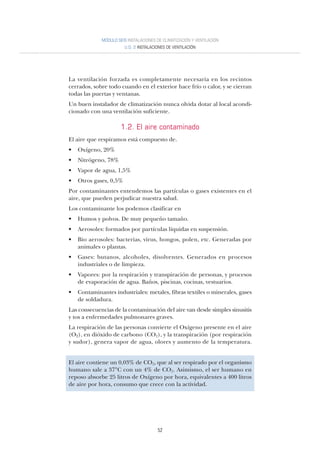 52
La ventilación forzada es completamente necesaria en los recintos
cerrados, sobre todo cuando en el exterior hace frío o calor, y se cierran
todas las puertas y ventanas.
Un buen instalador de climatización nunca olvida dotar al local acondi-
cionado con una ventilación suficiente.
1.2. El aire contaminado
El aire que respiramos está compuesto de.
• Oxígeno, 20%
• Nitrógeno, 78%
• Vapor de agua, 1,5%
• Otros gases, 0,5%
Por contaminantes entendemos las partículas o gases existentes en el
aire, que pueden perjudicar nuestra salud.
Los contaminante los podemos clasificar en
• Humos y polvos. De muy pequeño tamaño.
• Aerosoles: formados por partículas líquidas en suspensión.
• Bio aerosoles: bacterias, virus, hongos, polen, etc. Generadas por
animales o plantas.
• Gases: butanos, alcoholes, disolventes. Generados en procesos
industriales o de limpieza.
• Vapores: por la respiración y transpiración de personas, y procesos
de evaporación de agua. Baños, piscinas, cocinas, vestuarios.
• Contaminantes industriales: metales, fibras textiles o minerales, gases
de soldadura.
Las consecuencias de la contaminación del aire van desde simples sinusitis
y tos a enfermedades pulmonares graves.
La respiración de las personas convierte el Oxígeno presente en el aire
(O2), en dióxido de carbono (CO2), y la transpiración (por respiración
y sudor), genera vapor de agua, olores y aumento de la temperatura.
El aire contiene un 0,03% de CO2, que al ser respirado por el organismo
humano sale a 37°C con un 4% de CO2. Asimismo, el ser humano en
reposo absorbe 25 litros de Oxígeno por hora, equivalentes a 400 litros
de aire por hora, consumo que crece con la actividad.
MÓDULO SEIS INSTALACIONES DE CLIMATIZACIÓN Y VENTILACIÓN
U.D. 2 INSTALACIONES DE VENTILACIÓN
 