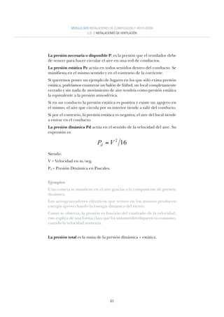 61
La presión necesaria o disponible P: es la presión que el ventilador debe
de vencer para hacer circular el aire en una red de conductos.
La presión estática Pe actúa en todos sentidos dentro del conducto. Se
manifiesta en el mismo sentido y en el contrario de la corriente.
Si queremos poner un ejemplo de lugares en los que sólo exista presión
estática, podríamos enumerar un balón de fútbol; un local completamente
cerrado y sin nada de movimiento de aire tendría como presión estática
la equivalente a la presión atmosférica.
Si en un conducto la presión estática es positiva y existe un agujero en
el mismo, el aire que circula por su interior tiende a salir del conducto.
Si por el contrario, la presión estática es negativa, el aire del local tiende
a entrar en el conducto.
La presión dinámica Pd actúa en el sentido de la velocidad del aire. Su
expresión es:
Siendo:
V = Velocidad en m/seg.
Pd = Presión Dinámica en Pascales.
Ejemplos
Una cometa se mantiene en el aire gracias a la componente de presión
dinámica.
Los aerogeneradores eléctricos que vemos en los montes producen
energía aprovechando la energía dinámica del viento.
Como se observa, la presión es función del cuadrado de la velocidad,
esto explica de una forma clara que los automóviles disparen su consumo,
cuando la velocidad aumenta.
La presión total es la suma de la presión dinámica + estática.
MÓDULO SEIS INSTALACIONES DE CLIMATIZACIÓN Y VENTILACIÓN
U.D. 2 INSTALACIONES DE VENTILACIÓN
162
VPd =
 