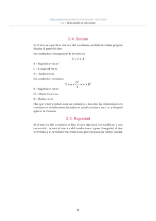 63
MÓDULO SEIS INSTALACIONES DE CLIMATIZACIÓN Y VENTILACIÓN
U.D. 2 INSTALACIONES DE VENTILACIÓN
3.4. Sección
Es el área o superficie interior del conducto, medida de forma perpen-
dicular al paso del aire.
En conductos rectangulares la sección es:
S = Superficie en m2
L = Longitud en m.
A = Ancho en m.
En conductor circulares:
S = Superficie en m2
D = Diámetro en m.
R = Radio en m.
Hay que tener cuidado con las unidades, si nos dan las dimensiones en
centímetros o milímetros, lo mejor es pasarlas todas a metros, y después
aplicar la fórmula.
3.5. Rugosidad
Si el interior del conducto es liso, el aire circulará con facilidad, y con
poco ruido, pero si el interior del conducto es rugoso (irregular) el aire
se frenará, y el ventilador necesitará más presión para un mismo caudal.
ALS ×=
2
2
4
R
D
S ×=×=
 