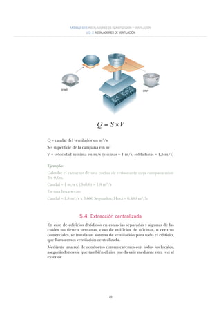 70
MÓDULO SEIS INSTALACIONES DE CLIMATIZACIÓN Y VENTILACIÓN
U.D. 2 INSTALACIONES DE VENTILACIÓN
Q = caudal del ventilador en m3/s
S = superficie de la campana em m2
V = velocidad mínima en m/s (cocinas = 1 m/s, soldaduras = 1,5 m/s)
Ejemplo:
Calcular el extractor de una cocina de restaurante cuya campana mide
3 x 0,6m.
Caudal = 1 m/s x (3x0,6) = 1,8 m3/s
En una hora serán:
Caudal = 1,8 m3/s x 3.600 Segundos/Hora = 6.480 m3/h
5.4. Extracción centralizada
En caso de edificios divididos en estancias separadas y algunas de las
cuales no tienen ventanas, caso de edificios de oficinas, o centros
comerciales, se instala un sistema de ventilación para todo el edificio,
que llamaremos ventilación centralizada.
Mediante una red de conductos comunicaremos con todos los locales,
asegurándonos de que también el aire pueda salir mediante otra red al
exterior.
 